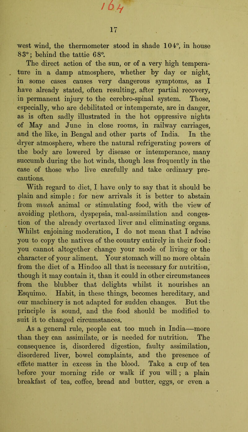 / 6>y 17 west wind, the thermometer stood in shade 104°, in house 83°; behind the tattie 68°. The direct action of the sun, or of a very high tempera- ture in a damp atmosphere, whether by day or night, in some cases causes very dangerous symptoms, as I have already stated, often resulting, after partial recovery, in permanent injury to the cerebro-spinal system. Those, especially, who are debilitated or intemperate, are in danger, as is often sadly illustrated in the hot oppressive nights of May and June in close rooms, in railway carriages, and the like, in Bengal and other parts of India. In the dryer atmosphere, where the natural refrigerating powers of the body are lowered by disease or intemperance, many succumb during the hot winds, though less frequently in the case of those who live carefully and take ordinary pre- cautions. With regard to diet, I have only to say that it should be plain and simple : for new arrivals it is better to abstain from much animal or stimulating food, with the view of avoiding plethora, dyspepsia, mal-assimilation and conges- tion of the already overtaxed liver and eliminating organs. Whilst enjoining moderation, I do not mean that I advise you to copy the natives of the country entirely in their food: you cannot altogether change your mode of living or the character of your aliment. Your stomach will no more obtain from the diet of a Hindoo all that is necessary for nutrition, though it may contain it, than it could in other circumstances from the blubber that delights whilst it nourishes an Esquimo. Habit, in these things, becomes hereditary, and our machinery is not adapted for sudden changes. But the principle is sound, and the food should be modified to suit it to changed circumstances. As a general rule, people eat too much in India—more than they can assimilate, or is needed for nutrition. The consequence is, disordered digestion, faulty assimilation, disordered liver, bowel complaints, and the presence of effete matter in excess in the blood. Take a cup of tea before your morning ride or walk if you will; a plain breakfast of tea, coffee, bread and butter, eggs, or even a