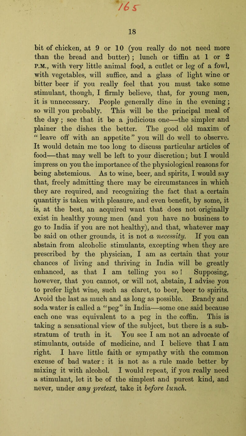 than the bread and butter) ; lunch or tiffin at 1 or 2 P.M., with very little animal food, a cutlet or leg of a fowl, with vegetables, will suffice, and a glass of light wine or bitter beer if you really feel that you must take some stimulant, though, I firmly believe, that, for young men, it is unnecessary. People generally dine in the evening; so will you probably. This will be the principal meal of the day; see that it be a judicious one—the simpler and plainer the dishes the better. The good old maxim of “ leave off with an appetite ” you will do well to observe. It would detain me too long to discuss particular articles of food—that may well be left to your discretion; but I would impress on you the importance of the physiological reasons for being abstemious. As to wine, beer, and spirits, I would say that, freely admitting there may be circumstances in which they are required, and recognizing the fact that a certain quantity is taken with pleasure, and even benefit, by some, it is, at the best, an acquired want that does not originally exist in healthy young men (and you have no business to go to India if you are not healthy), and that, whatever may be said on other grounds, it is not a necessity. If you can abstain from alcoholic stimulants, excepting when they are prescribed by the physician, I am as certain that your chances of living and thriving in India will be greatly enhanced, as that I am telling you so ! Supposing, however, that you cannot, or will not, abstain, I advise you to prefer light wine, such as claret, to beer, beer to spirits. Avoid the last as much and as long as possible. Brandy and soda water is called a “peg” in India—some one said because each one was equivalent to a peg in the coffin. This is taking a sensational view of the subject, but there is a sub- stratum of truth in it. You see I am not an advocate of stimulants, outside of medicine, and I believe that I am right. I have little faith or sympathy with the common excuse of bad water: it is not as a rule made better by mixing it with alcohol. I would repeat, if you really need a stimulant, let it be of the simplest and purest kind, and never, under any pretext, take it before lunch.