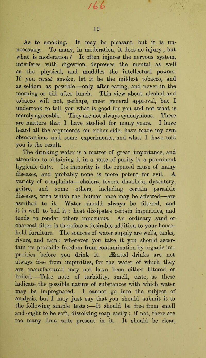/U 19 As to smoking. It may be pleasant, but it is un- necessary. To many, in moderation, it does no injury; but what is moderation ? It often injures the nervous system, interferes with digestion, depresses the mental as well as the physical, and muddles the intellectual powers. If you must smoke, let it be the mildest tobacco, and as seldom as possible—only after eating, and never in the morning or till after lunch. This view about alcohol and tobacco will not, perhaps, meet general approval, but I undertook to tell you what is good for you and not what is merely agreeable. They are not always synonymous. These are matters that I have studied for many years. I have heard all the arguments on either side, have made my own observations and some experiments, and what I have told you is the result. The drinking water is a matter of great importance, and attention to obtaining it in a state of purity is a prominent hygienic duty. Its impurity is the reputed cause of many diseases, and probably none is more potent for evil. A variety of complaints—cholera, fevers, diarrhoea, dysentery, goitre, and some others, including certain parasitic diseases, with which the human race may be affected—are ascribed to it. Water should always be filtered, and it is well to boil it; heat dissipates certain impurities, and tends to render others innocuous. An ordinary sand or charcoal filter is therefore a desirable addition to your house- hold furniture. The sources of water supply are wells, tanks, rivers, and rain ; wherever you take it you should ascer- tain its probable freedom from contamination by organic im- purities before you drink it. JErated drinks are not always free from impurities, for the water of which they are manufactured may not have been either filtered or boiled.—Take note of turbidity, smell, taste, as these indicate the possible nature of substances with which water may be impregnated. I cannot go into the subject of analysis, but I may just say that you should submit it to the following simple tests :—It should be free from smell and ought to be soft, dissolving soap easily ; if not, there are too many lime salts present in it. It should be clear,