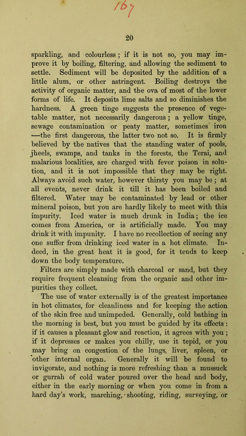 20 sparkling, and colourless ; if it is not so, you may im- prove it by boiling, filtering, and allowing the sediment to settle. Sediment will be deposited by the addition of a little alum, or other astringent. Boiling destroys the activity of organic matter, and the ova of most of the lower forms of life. It deposits lime salts and so diminishes the hardness. A green tinge suggests the presence of vege- table matter, not necessarily dangerous ; a yellow tinge, sewage contamination or peaty matter, sometimes' iron —the first dangerous, the latter two not so. It is firmly believed by the natives that the standing water of pools, j heels, swamps, and tanks in the forests, the Terai, and malarious localities, are charged with fever poison in solu- tion, and it is not impossible that they may be right. Always avoid such water, however thirsty you may be; at all events, never drink it till it has been boiled and filtered. Water may be contaminated by lead or other mineral poison, but you are hardly likely to meet with this impurity. Iced water is much drunk in India; the ice comes from America, or is artificially made. You may drink it with impunity. I have no recollection of seeing any one suffer from drinking iced water in a hot climate. In- deed, in the great heat it is good, for it tends to keep down the body temperature. Filters are simply made with charcoal or sand, but they require frequent cleansing from the organic and other im- purities they collect. The use of water externally is of the greatest importance in hot climates, for cleanliness and for keeping the action of the skin free and unimpeded. Generally, cold bathing in the morning is best, but you must be guided by its effects : if it causes a pleasant glow and reaction, it agrees with you ; if it depresses or makes you chilly, use it tepid, or you may bring on congestion of the lungs, liver, spleen, or other internal organ. Generally it will be found to invigorate, and nothing is more refreshing than a mussuck or gurrah of cold water poured over the head and body, either in the early morning or when you come in from a hard day’s work, marching,' shooting, riding, surveying, or