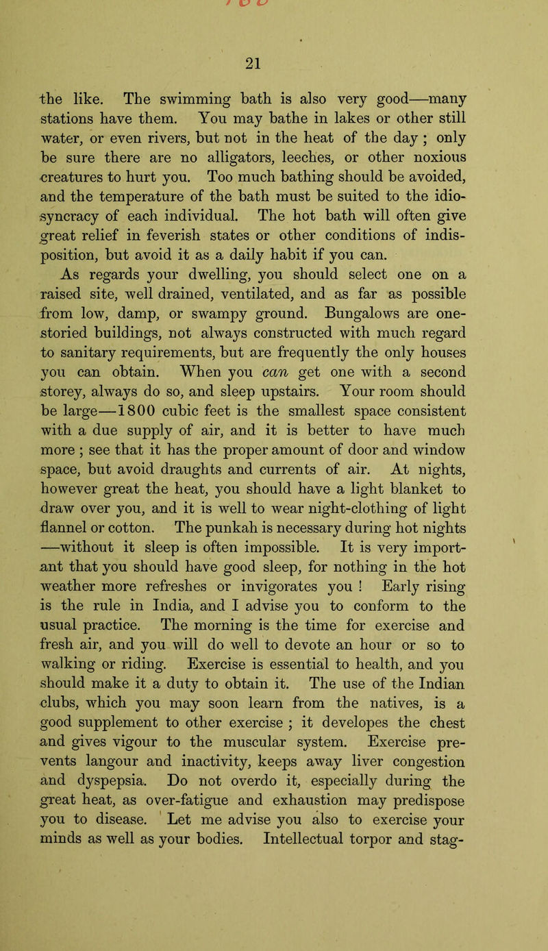 the like. The swimming bath is also very good—many stations have them. Yon may bathe in lakes or other still water, or even rivers, but not in the heat of the day ; only be sure there are no alligators, leeches, or other noxious creatures to hurt you. Too much bathing should be avoided, and the temperature of the bath must be suited to the idio- syncracy of each individual. The hot bath will often give great relief in feverish states or other conditions of indis- position, but avoid it as a daily habit if you can. As regards your dwelling, you should select one on a raised site, well drained, ventilated, and as far as possible from low, damp, or swampy ground. Bungalows are one- storied buildings, not always constructed with much regard to sanitary requirements, but are frequently the only houses you can obtain. When you can get one with a second storey, always do so, and sleep upstairs. Your room should be large—1800 cubic feet is the smallest space consistent with a due supply of air, and it is better to have much more ; see that it has the proper amount of door and window space, but avoid draughts and currents of air. At nights, however great the heat, you should have a light blanket to draw over you, and it is well to wear night-clothing of light flannel or cotton. The punkah is necessary during hot nights —without it sleep is often impossible. It is very import- ant that you should have good sleep, for nothing in the hot weather more refreshes or invigorates you ! Early rising is the rule in India, and I advise you to conform to the usual practice. The morning is the time for exercise and fresh air, and you will do well to devote an hour or so to walking or riding. Exercise is essential to health, and you should make it a duty to obtain it. The use of the Indian clubs, which you may soon learn from the natives, is a good supplement to other exercise ; it developes the chest and gives vigour to the muscular system. Exercise pre- vents langour and inactivity, keeps away liver congestion and dyspepsia. Do not overdo it, especially during the great heat, as over-fatigue and exhaustion may predispose you to disease. Let me advise you also to exercise your minds as well as your bodies. Intellectual torpor and stag-