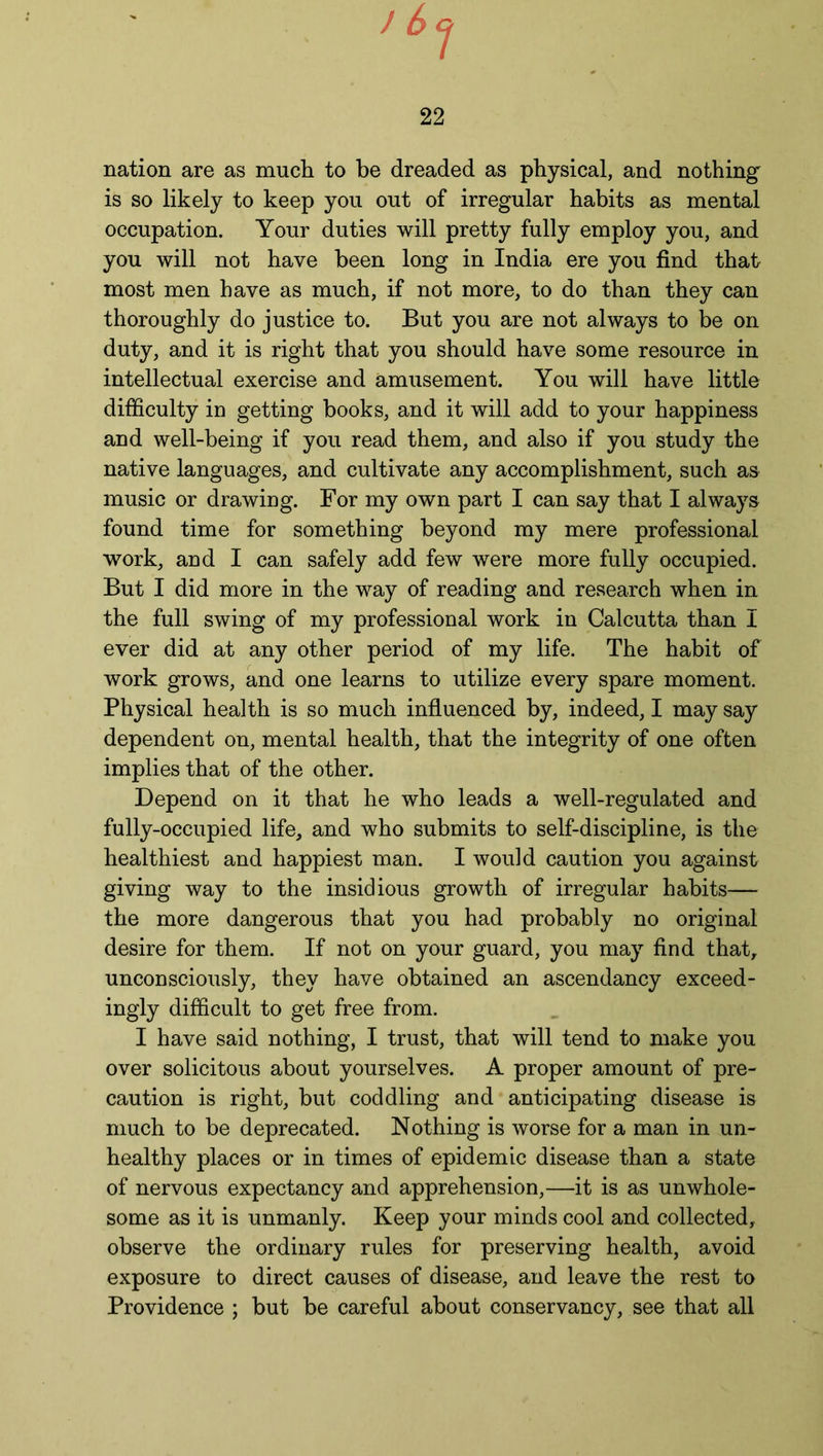 22 nation are as much to be dreaded as physical, and nothing is so likely to keep you out of irregular habits as mental occupation. Your duties will pretty fully employ you, and you will not have been long in India ere you find that most men have as much, if not more, to do than they can thoroughly do justice to. But you are not always to be on duty, and it is right that you should have some resource in intellectual exercise and amusement. You will have little difficulty in getting books, and it will add to your happiness and well-being if you read them, and also if you study the native languages, and cultivate any accomplishment, such as music or drawing. For my own part I can say that I always found time for something beyond my mere professional work, and I can safely add few were more fully occupied. But I did more in the way of reading and research when in the full swing of my professional work in Calcutta than I ever did at any other period of my life. The habit of work grows, and one learns to utilize every spare moment. Physical health is so much influenced by, indeed, I may say dependent on, mental health, that the integrity of one often implies that of the other. Depend on it that he who leads a well-regulated and fully-occupied life, and who submits to self-discipline, is the healthiest and happiest man. I would caution you against giving way to the insidious growth of irregular habits— the more dangerous that you had probably no original desire for them. If not on your guard, you may find that, unconsciously, they have obtained an ascendancy exceed- ingly difficult to get free from. I have said nothing, I trust, that will tend to make you over solicitous about yourselves. A proper amount of pre- caution is right, but coddling and anticipating disease is much to be deprecated. Nothing is worse for a man in un- healthy places or in times of epidemic disease than a state of nervous expectancy and apprehension,—it is as unwhole- some as it is unmanly. Keep your minds cool and collected, observe the ordinary rules for preserving health, avoid exposure to direct causes of disease, and leave the rest to Providence ; but be careful about conservancy, see that all