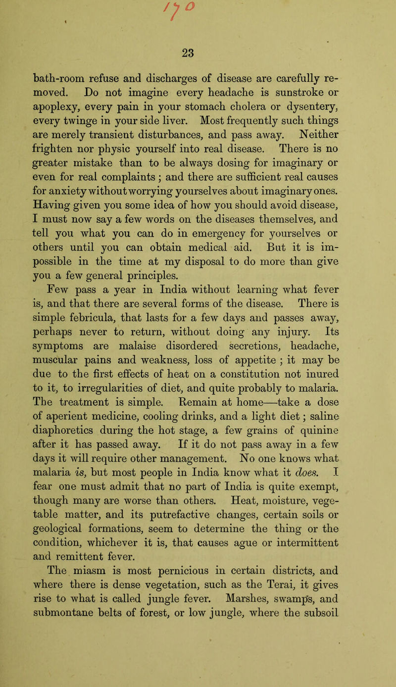 bath-room refuse and discharges of disease are carefully re- moved. Do not imagine every headache is sunstroke or apoplexy, every pain in your stomach cholera or dysentery, every twinge in your side liver. Most frequently such things are merely transient disturbances, and pass away. Neither frighten nor physic yourself into real disease. There is no greater mistake than to be always dosing for imaginary or even for real complaints ; and there are sufficient real causes for anxiety without worrying yourselves about imaginary ones. Having given you some idea of how you should avoid disease, I must now say a few words on the diseases themselves, and tell you what you can do in emergency for yourselves or others until you can obtain medical aid. But it is im- possible in the time at my disposal to do more than give you a few general principles. Few pass a year in India without learning what fever is, and that there are several forms of the disease. There is simple febricula, that lasts for a few days and passes away, perhaps never to return, without doing any injury. Its symptoms are malaise disordered secretions, headache, muscular pains and weakness, loss of appetite ; it may be due to the first effects of heat on a constitution not inured to it, to irregularities of diet, and quite probably to malaria. The treatment is simple. Remain at home—take a dose of aperient medicine, cooling drinks, and a light diet; saline diaphoretics during the hot stage, a few grains of quinine after it has passed away. If it do not pass away in a few days it will require other management. No one knows what malaria is, but most people in India know what it does. I fear one must admit that no part of India is quite exempt, though many are worse than others. Heat, moisture, vege- table matter, and its putrefactive changes, certain soils or geological formations, seem to determine the thing or the condition, whichever it is, that causes ague or intermittent and remittent fever. The miasm is most pernicious in certain districts, and where there is dense vegetation, such as the Terai, it gives rise to what is called jungle fever. Marshes, swamp's, and submontane belts of forest, or low jungle, where the subsoil
