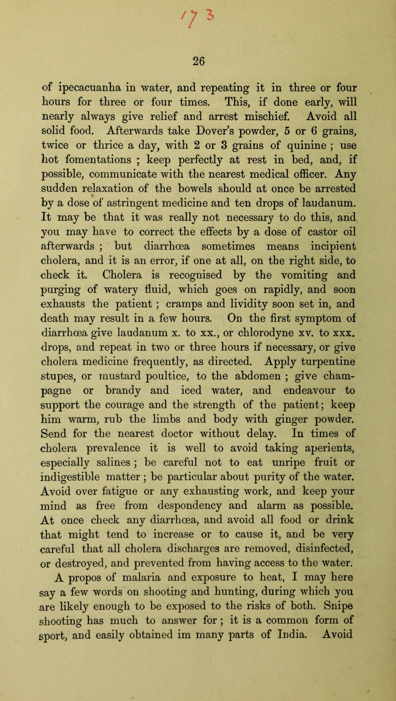7* 26 of ipecacuanha in water, and repeating it in three or four hours for three or four times. This, if done early, will nearly always give relief and arrest mischief. Avoid all solid food. Afterwards take Dover’s powder, 5 or 6 grains, twice or thrice a day, with 2 or 3 grains of quinine ; use hot fomentations ; keep perfectly at rest in bed, and, if possible, communicate with the nearest medical officer. Any sudden relaxation of the bowels should at once be arrested by a dose of astringent medicine and ten drops of laudanum. It may be that it was really not necessary to do this, and you may have to correct the effects by a dose of castor oil afterwards ; but diarrhoea sometimes means incipient cholera, and it is an error, if one at all, on the right side, to check it. Cholera is recognised by the vomiting and purging of watery fluid, which goes on rapidly, and soon exhausts the patient ; cramps and lividity soon set in, and death may result in a few hours. On the first symptom of diarrhoea give laudanum x. to xx., or chlorodyne xv. to xxx. drops, and repeat in two or three hours if necessary, or give cholera medicine frequently, as directed. Apply turpentine stupes, or mustard poultice, to the abdomen ; give cham- pagne or brandy and iced water, and endeavour to support the courage and the strength of the patient; keep him warm, rub the limbs and body with ginger powder. Send for the nearest doctor without delay. In times of cholera prevalence it is well to avoid taking aperients, especially salines ; be careful not to eat unripe fruit or indigestible matter ; be particular about purity of the water. Avoid over fatigue or any exhausting work, and keep your mind as free from despondency and alarm as possible. At once check any diarrhoea, and avoid all food or drink that might tend to increase or to cause it, and be very careful that all cholera discharges are removed, disinfected, or destroyed, and prevented from having access to the water. A propos of malaria and exposure to heat, I may here say a few words on shooting and hunting, during which you are likely enough to be exposed to the risks of both. Snipe shooting has much to answer for; it is a common form of sport, and easily obtained im many parts of India. Avoid