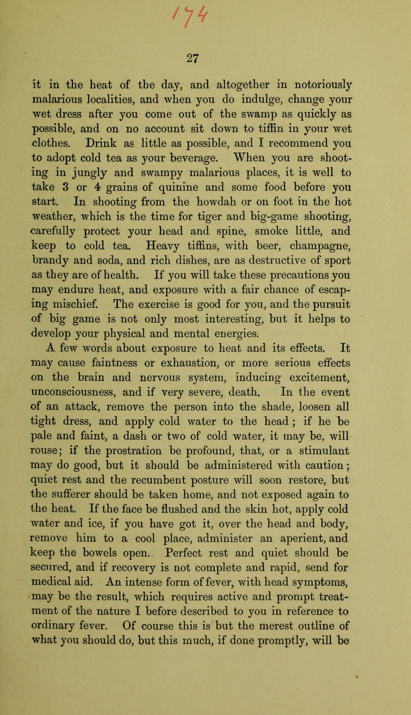 it in the heat of the day, and altogether in notoriously malarious localities, and when you do indulge, change your wet dress after you come out of the swamp as quickly as possible, and on no account sit down to tiffin in your wet clothes. Drink as little as possible, and I recommend you to adopt cold tea as your beverage. When you are shoot- ing in jungly and swampy malarious places, it is well to take 3 or 4 grains of quinine and some food before you start. In shooting from the howdah or on foot in the hot weather, which is the time for tiger and big-game shooting, carefully protect your head and spine, smoke little, and keep to cold tea. Heavy tiffins, with beer, champagne, brandy and soda, and rich dishes, are as destructive of sport as they are of health. If you will take these precautions you may endure heat, and exposure with a fair chance of escap- ing mischief. The exercise is good for you, and the pursuit of big game is not only most interesting, but it helps to develop your physical and mental energies. A few words about exposure to heat and its effects. It may cause faintness or exhaustion, or more serious effects on the brain and nervous system, inducing excitement, unconsciousness, and if very severe, death. In the event of an attack, remove the person into the shade, loosen all tight dress, and apply cold water to the head ; if he be pale and faint, a dash or two of cold water, it may be, will rouse; if the prostration be profound, that, or a stimulant may do good, but it should be administered with caution; quiet rest and the recumbent posture will soon restore, but the sufferer should be taken home, and not exposed again to the heat. If the face be flushed and the skin hot, apply cold water and ice, if you have got it, over the head and body, remove him to a cool place, administer an aperient, and keep the bowels open. Perfect rest and quiet should be secured, and if recovery is not complete and rapid, send for medical aid. An intense form of fever, with head symptoms, may be the result, which requires active and prompt treat- ment of the nature I before described to you in reference to ordinary fever. Of course this is but the merest outline of what you should do, but this much, if done promptly, will be