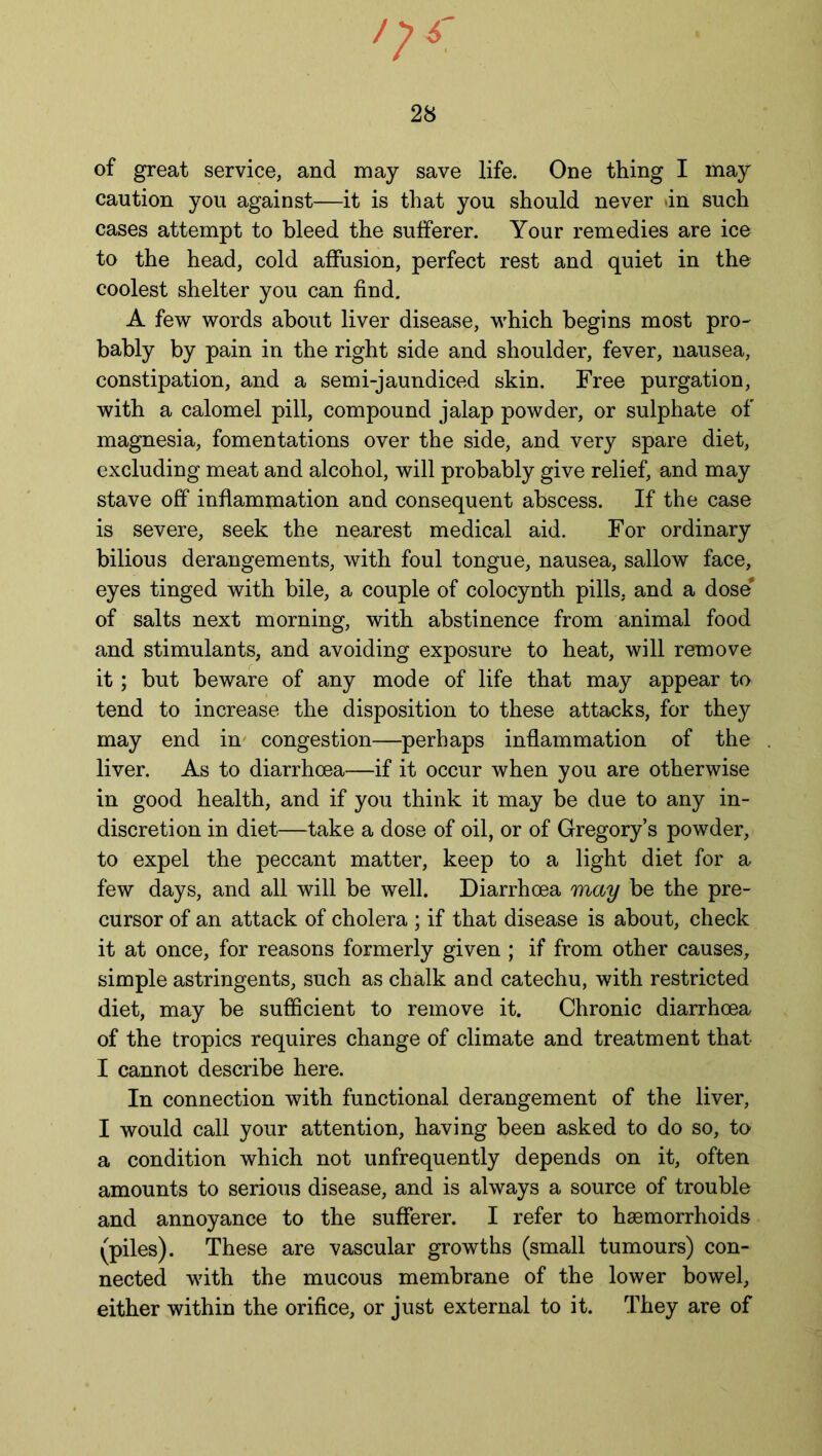 of great service, and may save life. One thing I may caution you against—it is that you should never in such cases attempt to bleed the sufferer. Your remedies are ice to the head, cold affusion, perfect rest and quiet in the coolest shelter you can find. A few words about liver disease, which begins most pro- bably by pain in the right side and shoulder, fever, nausea, constipation, and a semi-jaundiced skin. Free purgation, with a calomel pill, compound jalap powder, or sulphate of magnesia, fomentations over the side, and very spare diet, excluding meat and alcohol, will probably give relief, and may stave off inflammation and consequent abscess. If the case is severe, seek the nearest medical aid. For ordinary bilious derangements, with foul tongue, nausea, sallow face, eyes tinged with bile, a couple of colocynth pills, and a dose* of salts next morning, with abstinence from animal food and stimulants, and avoiding exposure to heat, will remove it; but beware of any mode of life that may appear to tend to increase the disposition to these attacks, for they may end in congestion—perhaps inflammation of the liver. As to diarrhoea—if it occur when you are otherwise in good health, and if you think it may be due to any in- discretion in diet—take a dose of oil, or of Gregory’s powder, to expel the peccant matter, keep to a light diet for a few days, and all will be well. Diarrhoea may be the pre- cursor of an attack of cholera ; if that disease is about, check it at once, for reasons formerly given ; if from other causes, simple astringents, such as chalk and catechu, with restricted diet, may be sufficient to remove it. Chronic diarrhoea of the tropics requires change of climate and treatment that I cannot describe here. In connection with functional derangement of the liver, I would call your attention, having been asked to do so, to a condition which not unfrequently depends on it, often amounts to serious disease, and is always a source of trouble and annoyance to the sufferer. I refer to haemorrhoids (piles). These are vascular growths (small tumours) con- nected with the mucous membrane of the lower bowel, either within the orifice, or just external to it. They are of