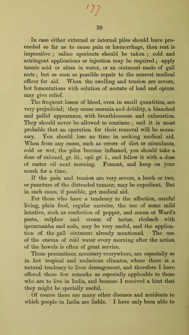 In case either external or internal piles should have pro- ceeded so far as to cause pain or haemorrhage, then rest is imperative ; saline aperients should be taken ; cold and astringent applications or injection may be required; apply tannic acid or alum in water, or an ointment made of gall nuts ; but as soon as possible repair to the nearest medical officer for aid. When the swelling and tension are severe, hot fomentations with solution of acetate of lead and opium may give relief. The frequent losses of blood, even in small quantities, are very prejudicial; they cause ansemia and debility, a blanched and pallid appearance, with breathlessness and exhaustion. They should never be allowed to continue ; and it is most probable that an operation for their removal will be neces- sary. You should lose no time in seeking medical aid. When from any cause, such as errors of diet or stimulants, cold or wet, the piles become inflamed, you should take a dose of calomel, gr. iii., opii gr. i., and follow it with a dose of castor oil next morning. Foment, and keep on your couch for a time. If the pain and tension are very severe, a leech or two, or puncture of the distended tumour, may be expedient. But in such cases, if possible, get medical aid. For those who have a tendency to the affection, careful living, plain food, regular exercise, the use of some mild laxative, such as confection of pepper, and senna or Ward’s paste, sulphur and cream of tartar, rhubarb with ipecacuanha and soda, may be very useful, and the applica- tion of the gall ointment already mentioned. The use of the enema of cold water every morning after the action of the bowels is often of great service. These precautions, necessary everywhere, are especially so in hot tropical and malarious climates, where there is a natural tendency to liver derangement, and therefore I have offered these few remarks as especially applicable to those who are to live in India, and because I received a hint that they might be specially useful. Of course there are many other diseases and accidents to which people in India are liable. I have only been able to