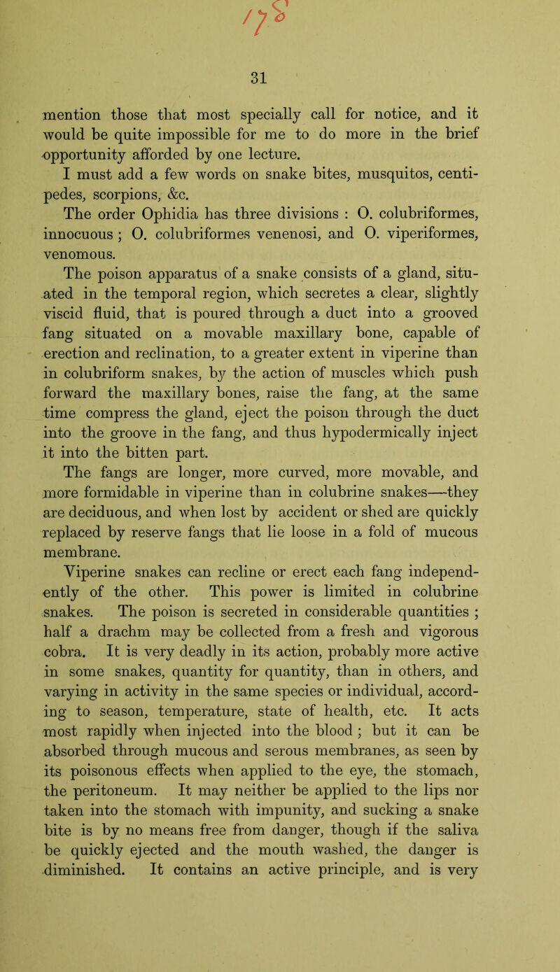 mention those that most specially call for notice, and it would be quite impossible for me to do more in the brief opportunity afforded by one lecture. I must add a few words on snake bites, musquitos, centi- pedes, scorpions, &c. The order Ophidia has three divisions : O. colubriformes, innocuous ; 0. colubriformes venenosi, and 0. viperiformes, venomous. The poison apparatus of a snake consists of a gland, situ- ated in the temporal region, which secretes a clear, slightly viscid fluid, that is poured through a duct into a grooved fang situated on a movable maxillary bone, capable of erection and reclination, to a greater extent in viperine than in colubriform snakes, bjr the action of muscles which push forward the maxillary bones, raise the fang, at the same time compress the gland, eject the poison through the duct into the groove in the fang, and thus hypodermically inject it into the bitten part. The fangs are longer, more curved, more movable, and more formidable in viperine than in colubrine snakes—they are deciduous, and when lost by accident or shed are quickly replaced by reserve fangs that lie loose in a fold of mucous membrane. Viperine snakes can recline or erect each fang independ- ently of the other. This power is limited in colubrine snakes. The poison is secreted in considerable quantities ; half a drachm may be collected from a fresh and vigorous cobra. It is very deadly in its action, probably more active in some snakes, quantity for quantity, than in others, and varying in activity in the same species or individual, accord- ing to season, temperature, state of health, etc. It acts most rapidly when injected into the blood ; but it can be absorbed through mucous and serous membranes, as seen by its poisonous effects when applied to the eye, the stomach, the peritoneum. It may neither be applied to the lips nor taken into the stomach with impunity, and sucking a snake bite is by no means free from danger, though if the saliva be quickly ejected and the mouth washed, the danger is diminished. It contains an active principle, and is very