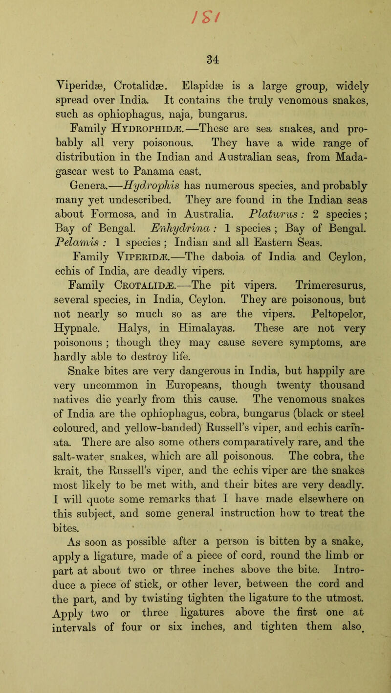 ISl 34 Viperidse, Crotalidae. Elapidse is a large group, widely spread over India. It contains the truly venomous snakes, such as ophiophagus, naja, hungarus. Family Hydrophid^e.—These are sea snakes, and pro- bably all very poisonous. They have a wide range of distribution in the Indian and Australian seas, from Mada- gascar west to Panama east. Genera.—Hydrophis has numerous species, and probably many yet undescribed. They are found in the Indian seas about Formosa, and in Australia. Platurus: 2 species ; Bay of Bengal. Enhydrina: 1 species ; Bay of Bengal. Pelamis : 1 species ; Indian and all Eastern Seas. Family Vipertd^:.—The daboia of India and Ceylon, echis of India, are deadly vipers. Family Crotalidae.—The pit vipers. Trimeresurus, several species, in India, Ceylon. They are poisonous, but not nearly so much so as are the vipers. Peltopelor, Hypnale. Halys, in Himalayas. These are not very poisonous ; though they may cause severe symptoms, are hardly able to destroy life. Snake bites are very dangerous in India, but happily are very uncommon in Europeans, though twenty thousand natives die yearly from this cause. The venomous snakes of India are the ophiophagus, cobra, bungarus (black or steel coloured, and yellow-banded) Russell’s viper, and echis carih- ata. There are also some others comparatively rare, and the salt-water snakes, which are all poisonous. The cobra, the krait, the Russell’s viper, and the echis viper are the snakes most likely to be met with, and their bites are very deadly. I will quote some remarks that I have made elsewhere on this subject, and some general instruction how to treat the bites. As soon as possible after a person is bitten by a snake, apply a ligature, made of a piece of cord, round the limb or part at about two or three inches above the bite. Intro- duce a piece of stick, or other lever, between the cord and the part, and by twisting tighten the ligature to the utmost. Apply two or three ligatures above the first one at intervals of four or six inches, and tighten them also.