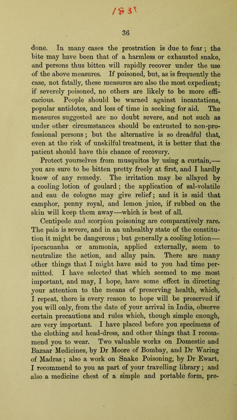 /S3' 36 done. In many cases the prostration is due to fear; the bite may have been that of a harmless or exhausted snake, and persons thus bitten will rapidly recover under the use of the above measures. If poisoned, but, as is frequently the case, not fatally, these measures are also the most expedient; if severely poisoned, no others are likely to be more effi- cacious. People should be warned against incantations, popular antidotes, and loss of time in seeking for aid. The measures suggested are no doubt severe, and not such as under other circumstances should be entrusted to non-pro- fessional persons ; but the alternative is so dreadful that, even at the risk of unskilful treatment, it is better that the patient should have this chance of recovery. Protect yourselves from musquitos by using a curtain,— you are sure to be bitten pretty freely at first, and I hardly know of any remedy. The irritation may be allayed by a cooling lotion of goulard; the application of sal-volatile and eau de cologne may give relief; and it is said that camphor, penny royal, and lemon juice, if rubbed on the skin will keep them away—which is best of all. Centipede and scorpion poisoning are comparatively rare. The pain is severe, and in an unhealthy state of the constitu- tion it might be dangerous ; but generally a cooling lotion— ipecacuanha or ammonia, applied externally, seem to neutralize the action, and allay pain. There are many other things that I might have said to you had time per- mitted. I have selected that which seemed to me most important, and may, I hope, have some effect in directing your attention to the means of preserving health, which, I repeat, there is every reason to hope will be preserved if you will only, from the date of your arrival in India, observe certain precautions and rules which, though simple enough, are very important. I have placed before you specimens of the clothing and head-dress, and other things that I recom- mend you to wear. Two valuable works on Domestic and Bazaar Medicines, by Dr Moore of Bombay, and Dr Waring of Madras; also a work on Snake Poisoning, by Dr Ewart, I recommend to you as part of your travelling library; and also a medicine chest of a simple and portable form, pre-