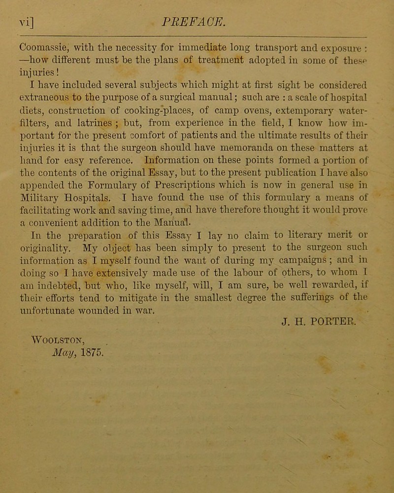 Coomassie, with the necessity for immediate long transport and exposure : —how different must be the plans of treatment adopted in some of these injuries! I have included several subjects which might at first sight be considered extraneous to the purpose of a surgical manual; such are : a scale of hospital diets, construction of cooking-places, of camp ovens, extemporary water- filters, and latrines ; but, from experience in the field, I know how im- portant for the present comfort of patients and the xiltimate results of their injuries it is that the siu'geon should have memoranda on these matters at hand for easy reference. Information on these points formed a portion of the contents of the original Essay, but to the present publication I have also appended the Formulary of Prescriptions which is now in general use in Military Hospitals. I have found the use of this formulary a means of facilitating work and saving time, and have therefore thought it would prove a convenient addition to the Manual. In the preparation of this Essay I lay no claim to literary merit or originality. My object has been simply to present to the surgeon such information as I myself found the want of during my campaigns; and in doing so I have extensively made use of the labour of others, to whom I am indebted, but who, like myself, will, I am sure, be well rewarded, if their efforts tend to mitigate in the smallest degree the sufferings of the unfortunate wounded in war. J. H. PORTER. WOOLSTON, May, 1875.