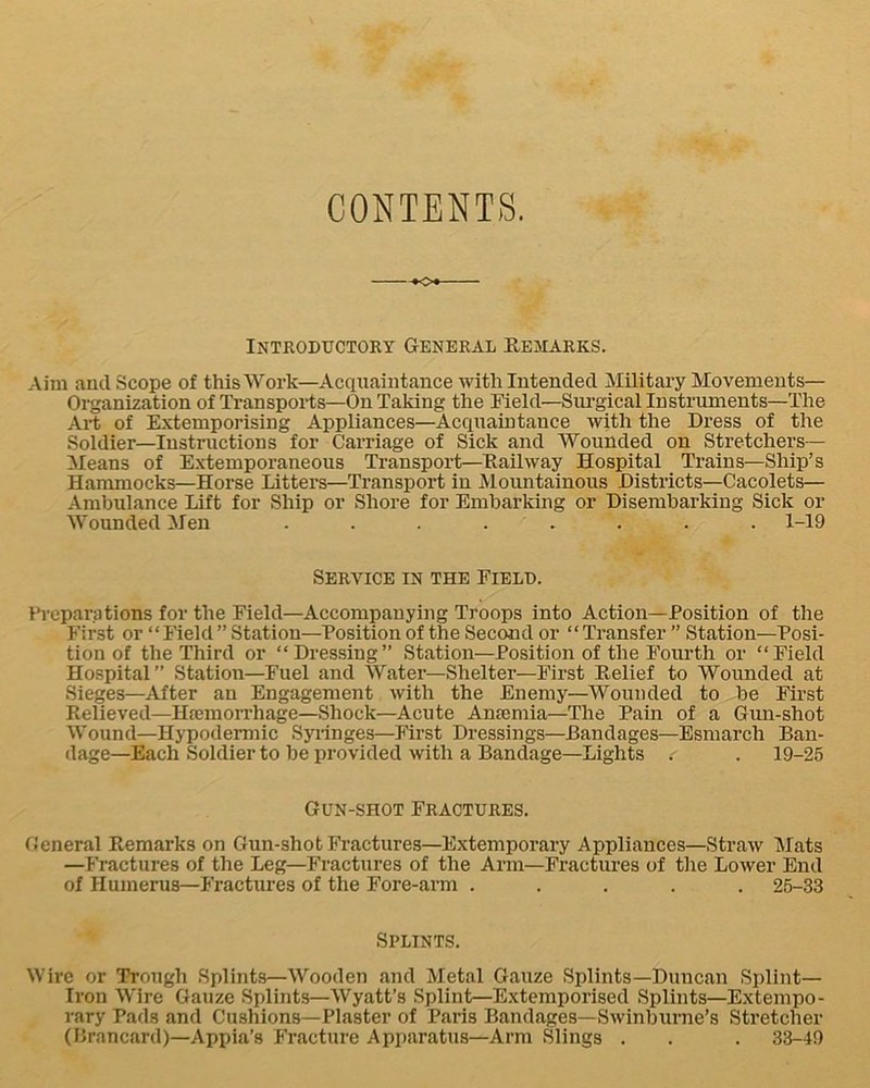 CONTENTS. --»o<- INTRODUCTORT GENERAL REMARKS. Aim and Scope of this Work—Acquaintance with Intended Military Movements— Organization of Transports—On Taking the Meld—Sm-gical Instruments—The Ai-t of Extemporising Appliances—Acquaintance with the Dress of the Soldier—Instructions for Carriage of Sick and Wounded on Stretchers— Means of Extemporaneous Transport—Railway Hospital Trains—Ship’s Hammocks—Horse Litters—Transport in Mountainous Districts—Cacolets— Ambulance Lift for Ship or Shore for Embarking or Disembarking Sick or Wounded Men ........ 1-19 Service in the Fielp. Preparations for the Field—Accompanying Troops into Action—Position of the First or “Field” Station—Position of the Second or “Transfer ” Station—Posi- tion of the Third or “Dressing” Station—Position of the Fourth or “Field Hospital” Station—Fuel and Water—Shelter—First Relief to Wounded at Sieges—After an Engagement with the Enemy—Wounded to be First Relieved—Hremorrhage—Shock—Acute Anamiia—The Pain of a Gun-shot Wound—Hypodermic Syringes—First Dressings—Bandages—Esmarch Ban- dage—Each Soldier to be provided with a Bandage—Lights . . 19-26 Gun-shot Fractures. fJeneral Remarks on Gun-shot Fractures—Extemporary Appliances—Straw Mats —Fractures of the Leg—Fractures of the Arm—Fractures of the Lower End of Humerus—Fractures of the Fore-arm ..... 25-33 Splints. Wire or Trough Splints—Wooden and Metal Gauze Splints—Duncan Splint— Iron Wire Gauze Splints—Wyatt’s Splint—Extemporised Splints—Extempo- rary Pads and Cushions—Plaster of Paris Bandages—Swinburne’s Stretcher (Brancard)—Appia’s Fracture Apparatus—Arm .Slings . . . 33-49