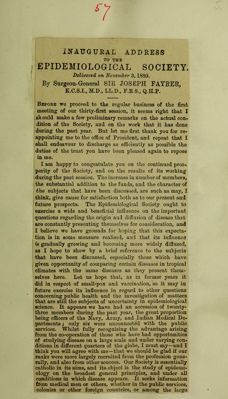 n INAUGURAL ADDRESS TO THE EPIDEMIOLOGICAL SOCIETY. Delivered on November 3,1880. By Surgeon-General SIR JOSEPH FAYRER, K.C.S.I., M.D., LL.D., F.R.S., Q.H.P. Before we proceed to the regular business of the first meeting of our thirty-first session, it seems right that I . sh ould make a few preliminary remarks on the actual con- dition of the Society, and on the work that it has done during the past year. But let me first thank you for re- appointing me to the office of President, and repeat that I shall endeavour to discharge as efficiently as possible the duties of the trust you have been pleased again to repose in me. I am happy to congratulate you on the continued pros- perity of the Society, and on the results of its working during the past session. The increase in number of members, the substantial addition to the funds, and the character of the subjects that have been discussed, are such as may, I think, give cause for satisfaction both as to our present and future prospects. The Epidemiological Society ought to exercise a wide and beneficial influence on the important questions regarding the origin and diffusion of disease that are constantly presenting themselves for consideration, and I believe we have grounds for hoping that this expecta- tion is in some measure realised, and that its influence is gradually growing and becoming more widely diffused, as I hope to show by a brief reference to the subjects that have been discussed, especially those which have given opportunity of comparing certain diseases in tropical climates with the same diseases as they present them- selves here. Let us hope that, as in former years it did in respect of small-pox and vaccination, so it may in future exercise its influence in regard to other questions concerning public health and the investigation of matters that are still the subjects of uncertainty in epidemiological science. It appears we have had an accession of twenty- three members during the past year, the great proportion being officers of the Navy, Army, and Indian Medical De- partments ; only six were unconnected with the public services. Whilst fully recognising the advantage arising from the co-operation of those who have had opportunities of studying disease on a large scale and under varying con- ditions in different quarters of the globe, I must say—and I think you will agree with me—that we should be glad if our ranks were more largely recruited from the profession gene- rally, and also from other sources. Our Society is essentially catholic in its aims, and its.object is the study of epidemi- ology on the broadest general principles, and under all conditions in which disease appears. It seeks information from medical men or others, whether in the public services, colonies or other foreign countries, or among the large