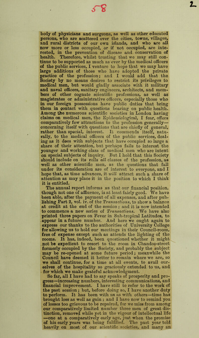 body of physicians and surgeons, as well as other educated persons, who are scattered over the cities, towns, villages, and rural districts of our own inlands, and who are all now more or less occupied, or if not occupied, are inte- rested, in the prevention of disease and conservation of health. Therefore, whilst trusting that we may still con- tinue to be supported as much as ever by the medical officers of the public services, I venture to hope that we may have large additions of those who have adopted the private practice of the profession; and I would add that the Society by no means desires to restrict its privileges to medical men, but would gladly associate with it military and naval officers, sanitary engineers, architects, and mem- bers of other cognate scientific professions, as well as magistrates or administrative officers, especially those who in our foreign possessions have public duties that bring them in contact with questions bearing on public health. Among the numerous scientific societies in London having claims on medical men, the Epidemiological, I fear, offers comparatively few attractions to the profession generally— concerning itself with questions that are chiefly of general, rather than special, interest. It commends itself, natu- rally, to the medical officers of the public services, deal- ing as it does with subjects that have occupied so large a share of their attention, but perhaps fails to interest the younger and working class of medical men who are intent on special subjects of inquiry. But I hold that this Society should include on its rolls all classes of the profession, as well as other scientific men, as the questions that fall under its consideration are of interest to everyone, and I hope that, as time advances, it will attract such a share of attention as may place it in the position to which I think it is entitled. The annual report informs us that our financial position, though not one of affluence, is at least fairly good. We have been able, after the payment of all expenses, and after pub- lishing Part 2, vol. iv. of the Transactions, to show a balance at credit at the end of the session ; and it is now intended to commence a new series of Transactions. We have also printed three papers on Fever in Sub-tropical Latitudes, to .appear in a future number. And here we ought again to express our thanks to the authorities of University College for allowing us to hold our meetings in their Council-room, free of expense except such as attends the lighting of the rooms. It has, indeed, been questioned whether it might not be expedient to resort to the room in Chandos-street formerly occupied by the Society, and probably the subject may be re-opened at some future period; meanwhile the Council have deemed it better to remain where we are, so we shall continue, for a time at all events, to avail our- selves of the hospitality so graciously extended to us, and for which we make grateful acknowledgment. So far, all I have had to say speaks of prosperity and pro- gress-increasing numbers, interesting communications, and financial improvement. I have still to refer to the work of the past session; but, before doing so, I have another duty to perform. It has been with us as with others—time has brought loss as well as gain ; and I have now to remind you of losses too grievous to be repaired, for we miss from among our comparatively limited number three men of great dis- tinction, removed while yet in the vigour of intellectual life —one at a comparatively early age, just when the promise of his early years was being fulfilled. The past year told heavily on most of our scientific societies, and many an