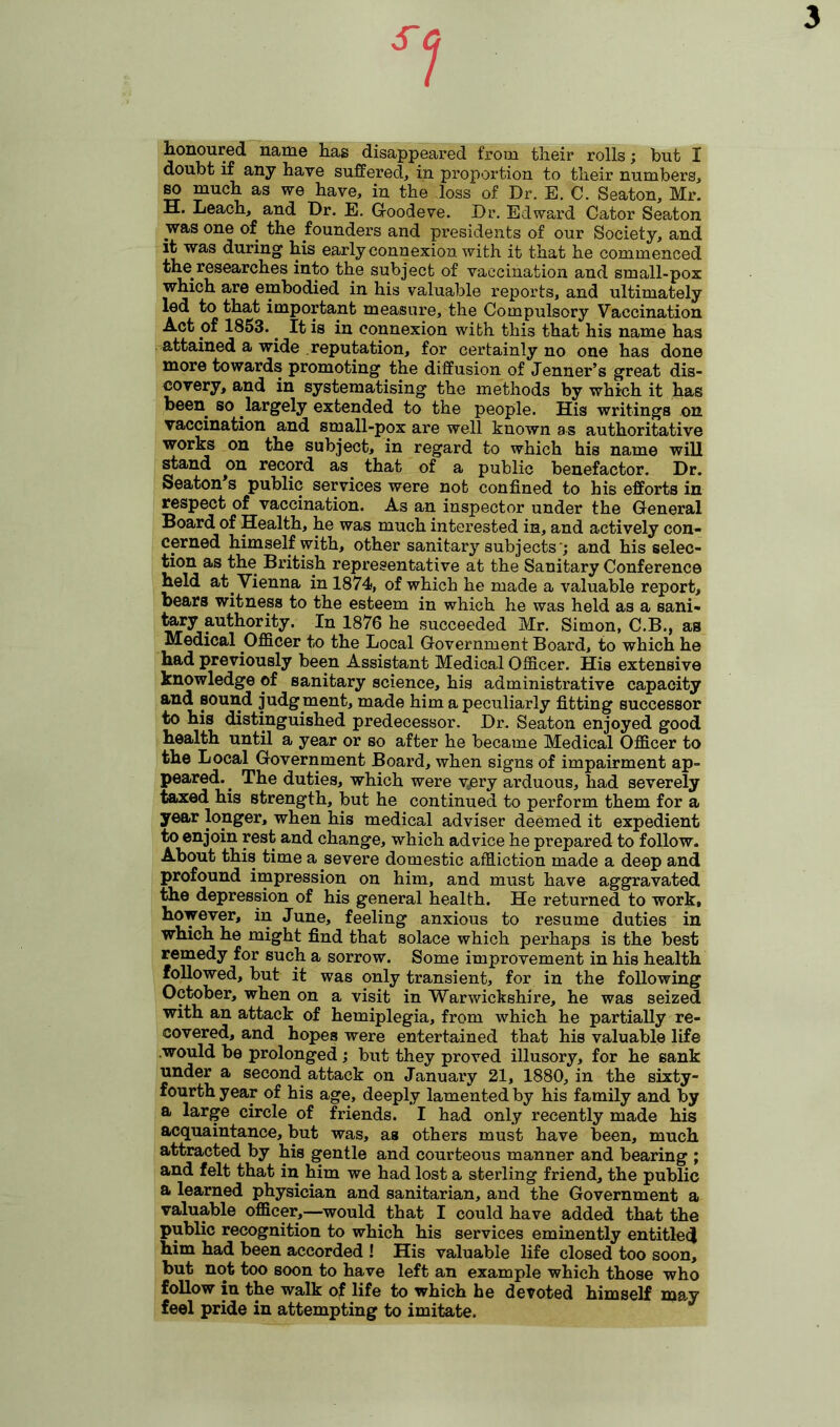 S<j 3 honoured name has disappeared from their rolls; but I doubt if any have suffered, in proportion to their numbers, so much as we have, in the loss of Dr. E. C. Seaton, Mr. H. Leach, and Dr. E. Goodeve. Dr. Edward Cator Seaton was one of the founders and presidents of our Society, and it was during his early connexion with it that he commenced the researches into the subject of vaccination and small-pox which are embodied in his valuable reports, and ultimately led to that important measure, the Compulsory Vaccination Act of 1853.. It is in connexion with this that his name has attained a wide reputation, for certainly no one has done more towards promoting the diffusion of Jenner’s great dis- covery, and in systematising the methods by which it has been so largely extended to the people. His writings on vaccination and small-pox are well known as authoritative works on the subject, in regard to which his name will stand on record as that of a public benefactor. Dr. Seaton's public services were not confined to his efforts in respect of vaccination. As an inspector under the General Board of Health, he was much interested in, and actively con- cerned himself with, other sanitary subjects ’; and his selec- tion as the British representative at the Sanitary Conference held at. Vienna in 1874, of which he made a valuable report, bears witness to the esteem in which he was held as a sani- tary authority. In 1876 he succeeded Mr. Simon, C.B., as Medical Officer to the Local Government Board, to which he had previously been Assistant Medical Officer. His extensive knowledge of sanitary science, his administrative capacity and sound judg ment, made him a peculiarly fitting successor to his distinguished predecessor. Dr. Seaton enjoyed good health until a year or so after he became Medical Officer to the Local Government Board, when signs of impairment ap- peared. The duties, which were v.ery arduous, had severely taxed his strength, but he continued to perform them for a year longer, when his medical adviser deemed it expedient to enjoin rest and change, which advice he prepared to follow. About this time a severe domestic affliction made a deep and profound impression on him, and must have aggravated the depression of his general health. He returned to work, however, in June, feeling anxious to resume duties in which he might find that solace which perhaps is the best remedy for such a sorrow. Some improvement in his health followed, but it was only transient, for in the following October, when on a visit in Warwickshire, he was seized with an attack of hemiplegia, from which he partially re- covered, and hopes were entertained that his valuable life would be prolonged; but they proved illusory, for he sank under a second attack on January 21, 1880, in the sixty- fourth year of his age, deeply lamented by his family and by a large circle of friends. I had only recently made his acquaintance, but was, as others must have been, much attracted by his gentle and courteous manner and bearing ; and felt that in him we had lost a sterling friend, the public a learned physician and sanitarian, and the Government a valuable officer,—would that I could have added that the public recognition to which his services eminently entitled him had been accorded ! His valuable life closed too soon, but not too soon to have left an example which those who follow in the walk of life to which he devoted himself may feel pride in attempting to imitate.