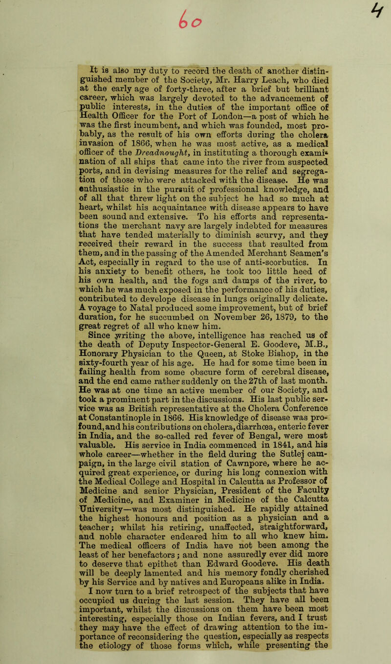 It is also my duty to record the death of another distin- guished member of the Society, Mr. Harry Leach, who died at the early age of forty-three, after a brief but brilliant- career, which was largely devoted to the advancement of public interests, in the duties of the important office of Health Officer for the Port of London—a post of which he was the first incumbent, and which was founded, most pro- bably, as the result of his own efforts during the cholera invasion of 1866, when he was most active, as a medical officer of the Dreadnought, in instituting a thorough exami* nation of all ships that came into the river from suspected ports, and in devising measures for the relief and segrega- tion of those who were attacked with the disease. He was enthusiastic in the pursuit of professional knowledge, and of all that threw light on the subject he had so much at heart, whilst his acquaintance with disease appears to have been sound and extensive. To his efforts and representa- tions the merchant navy are largely indebted for measures that have tended materially to diminish scurvy, and they received their reward in the success that resulted from them, and in the passing of the Amended Merchant Seamen’s Act, especially in regard to the use of anti-scorbutics. In his anxiety to benefit others, he took too little heed of his own health, and the fogs and damps of the river, to which he was much exposed in the performance of his duties, contributed to develope disease in lungs originally delicate. A voyage to Natal produced some improvement, but of brief duration, for he succumbed on November 26, 1879, to the great regret of all who knew him. Since writing the above, intelligence has reached us of the death of Deputy Inspector-General E. Goodeve, M.B., Honorary Physician to the Queen, at Stoke Bishop, in the sixty-fourth year of his age. He had for some time been in failing health from some obscure form of cerebral disease, and the end came rather suddenly on the 27th of last month. He was at one time an active member of our Society, and took a prominent part in the discussions. His last public ser- vice was as British representative at the Cholera Conference at Constantinople in 1866. His knowledge of disease was pro- found, and his contributions on cholera, diarrhoea, enteric fever in India, and the so-called red fever of Bengal, were most valuable. His service in India commenced in 1841, and his whole career—whether in the field during the Sutlej cam- paign, in the large civil station of Cawnpore, where he ac- quired great experience, or during his long connexion with the Medical College and Hospital in Calcutta as Professor of Medicine and senior Physician, President of the Faculty of Medicine, and Examiner in Medicine of the Calcutta University—was most distinguished. He rapidly attained the highest honours and position as a physician and a teacher; whilst his retiring, unaffected, straightforward, and noble character endeared him to all who knew him. The medical officers of India have not been among the least of her benefactors; and none assuredly ever did more to deserve that epithet than Edward Goodeve. His death will be deeply lamented and his memory fondly cherished by his Service and by natives and Europeans alike in India. I now turn to a brief retrospect of the subjects that have occupied us during the last session. They have all been important, whilst the discussions on them have been most interesting, especially those on Indian fevers, and I trust they may have the effect of drawing attention to the im- portance of reconsidering the question, especially as respects the etiology of those forms which, while presenting the