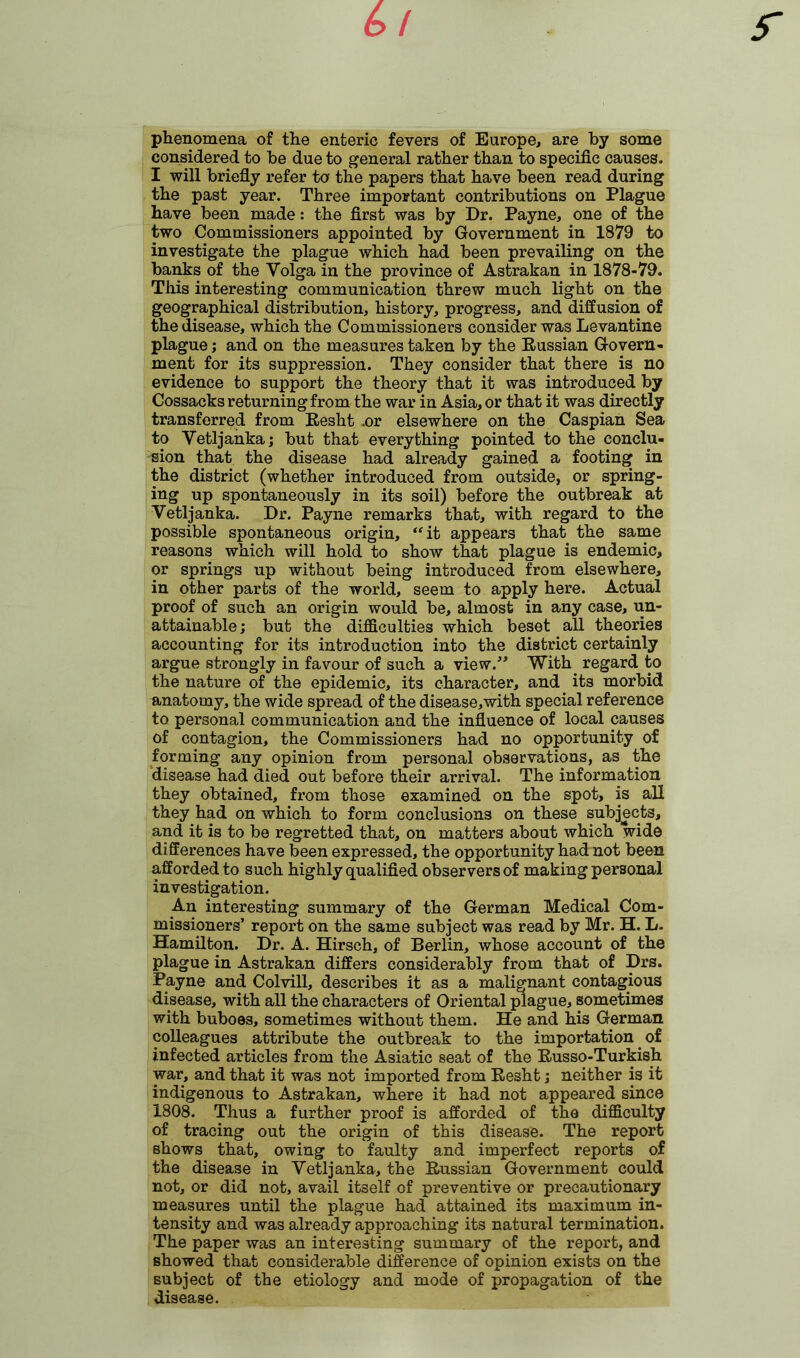 phenomena of the enteric fevers of Europe, are by some considered to be due to general rather than to specific causes. I will briefly refer to the papers that have been read during the past year. Three important contributions on Plague have been made: the first was by Dr. Payne, one of the two Commissioners appointed by Government in 1879 to investigate the plague which had been prevailing on the banks of the Volga in the province of Astrakan in 1878-79. This interesting communication threw much light on the geographical distribution, history, progress, and diffusion of the disease, which the Commissioners consider was Levantine plague; and on the measures taken by the Russian Govern- ment for its suppression. They consider that there is no evidence to support the theory that it was introduced by Cossacks returning from the war in Asia, or that it was directly transferred from Resht .or elsewhere on the Caspian Sea to Vetljanka; but that everything pointed to the conclu- sion that the disease had already gained a footing in the district (whether introduced from outside, or spring- ing up spontaneously in its soil) before the outbreak at Vetljanka. Dr. Payne remarks that, with regard to the possible spontaneous origin, “it appears that the same reasons which will hold to show that plague is endemic, or springs up without being introduced from elsewhere, in other parts of the world, seem to apply here. Actual proof of such an origin would be, almost in any case, un- attainable; but the difficulties which beset all theories accounting for its introduction into the district certainly argue strongly in favour of such a view.” With regard to the nature of the epidemic, its character, and its morbid anatomy, the wide spread of the disease,with special reference to personal communication and the influence of local causes of contagion, the Commissioners had no opportunity of forming any opinion from personal observations, as the disease had died out before their arrival. The information they obtained, from those examined on the spot, is all they had on which to form conclusions on these subjects, and it is to be regretted that, on matters about which wide differences have been expressed, the opportunity had not been afforded to such highly qualified observers of making personal investigation. .An interesting summary of the German Medical Com- missioners’ report on the same subject was read by Mr. H. L. Hamilton. Dr. A. Hirsch, of Berlin, whose account of the plague in Astrakan differs considerably from that of Drs. Payne and Colvill, describes it as a malignant contagious disease, with all the characters of Oriental plague, sometimes with buboes, sometimes without them. He and his German colleagues attribute the outbreak to the importation of infected articles from the Asiatic seat of the Russo-Turkish war, and that it was not imported from Resht; neither is it indigenous to Astrakan, where it had not appeared since 1808. Thus a further proof is afforded of the difficulty of tracing out the origin of this disease. The report shows that, owing to faulty and imperfect reports of the disease in Vetljanka, the Russian Government could not, or did not, avail itself of preventive or precautionary measures until the plague had attained its maximum in- tensity and was already approaching its natural termination. The paper was an interesting summary of the report, and showed that considerable difference of opinion exists on the subject of the etiology and mode of propagation of the disease.