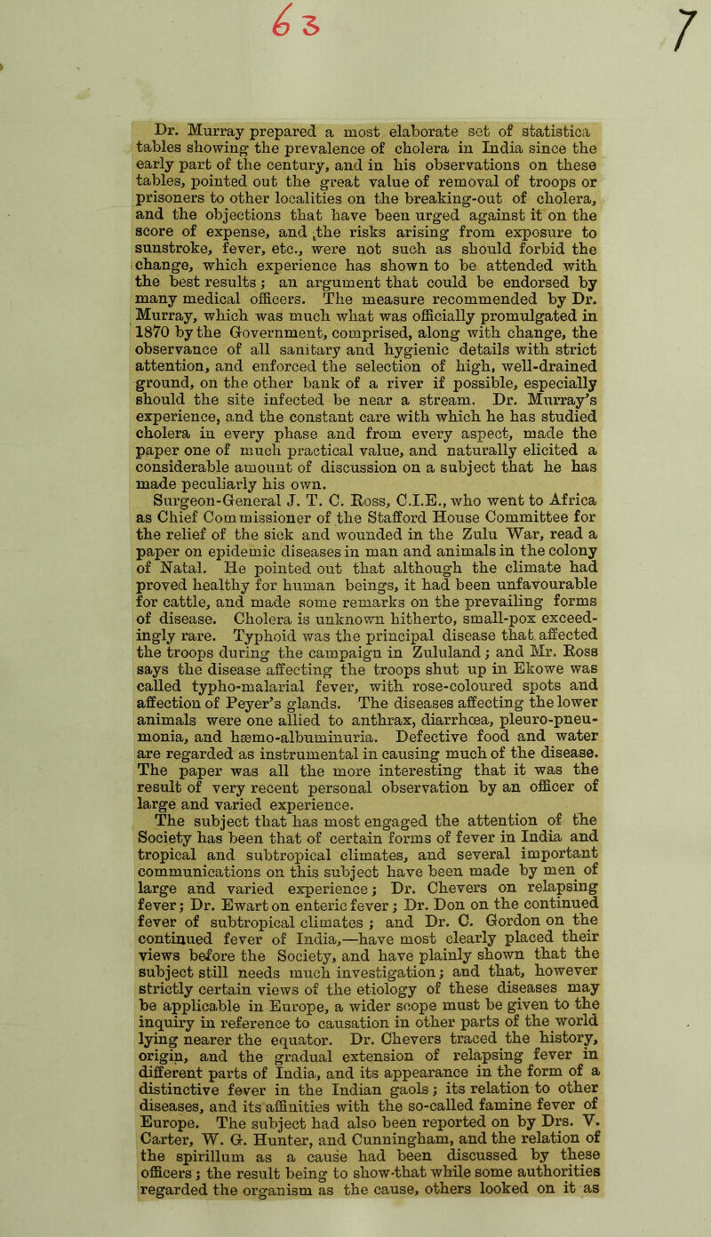 Dr. Murray prepared a most elaborate set of statistica tables showing the prevalence of cholera in India since the early part of the century, and in his observations on these tables, pointed out the great value of removal of troops or prisoners to other localities on the breaking-out of cholera, and the objections that have been urged against it on the score of expense, and tthe risks arising from exposure to sunstroke, fever, etc., were not such as should forbid the change, which experience has shown to be attended with the best results; an argument that could be endorsed by many medical officers. The measure recommended by Dr. Murray, which was much what was officially promulgated in 1870 by the Government, comprised, along with change, the observance of all sanitary and hygienic details with strict attention, and enforced the selection of high, well-drained ground, on the other bank of a river if possible, especially should the site infected be near a stream. Dr. Murray’s experience, and the constant care with which he has studied cholera in every phase and from every aspect, made the paper one of much practical value, and naturally elicited a considerable amount of discussion on a subject that he has made peculiarly his own. Surgeon-General J. T. C. Ross, C.I.E., who went to Africa as Chief Commissioner of the Stafford House Committee for the relief of the sick and wounded in the Zulu War, read a paper on epidemic diseases in man and animals in the colony of Natal. He pointed out that although the climate had proved healthy for human beings, it had been unfavourable for cattle, and made some remarks on the prevailing forms of disease. Cholera is unknown hitherto, small-pox exceed- ingly rare. Typhoid was the principal disease that, affected the troops during the campaign in Zululand; and Mr. Ross says the disease affecting the troops shut up in Ekowe was called typho-malarial fever, with rose-coloured spots and affection of Peyer’s glands. The diseases affecting the lower animals were one allied to anthrax, diarrhoea, pleuro-pneu- monia, and hsemo-albuminuria. Defective food and water are regarded as instrumental in causing much of the disease. The paper was all the more interesting that it was the result of very recent personal observation by an officer of large and varied experience. The subject that has most engaged the attention of the Society has been that of certain forms of fever in India and tropical and subtropical climates, and several important communications on this subject have been made by men of large and varied experience; Dr. Chevers on relapsing fever; Dr. Ewart on enteric fever ; Dr. Don on the continued fever of subtropical climates ; and Dr. C. Gordon on the continued fever of India,—have most clearly placed their views before the Society, and have plainly shown that the subject still needs much investigation; and that, however strictly certain views of the etiology of these diseases may be applicable in Europe, a wider scope must be given to the inquiry in reference to causation in other parts of the world lying nearer the equator. Dr. Ghevers traced the history, origin, and the gradual extension of relapsing fever in different parts of India-, and its appearance in the form of a distinctive fever in the Indian gaols; its relation to other diseases, and its affinities with the so-called famine fever of Europe. The subject had also been reported on by Drs. V. Carter, W. G. Hunter, and Cunningham, and the relation of the spirillum as a cause had been discussed by these officers; the result being to show-that while some authorities regarded the organism as the cause, others looked on it as