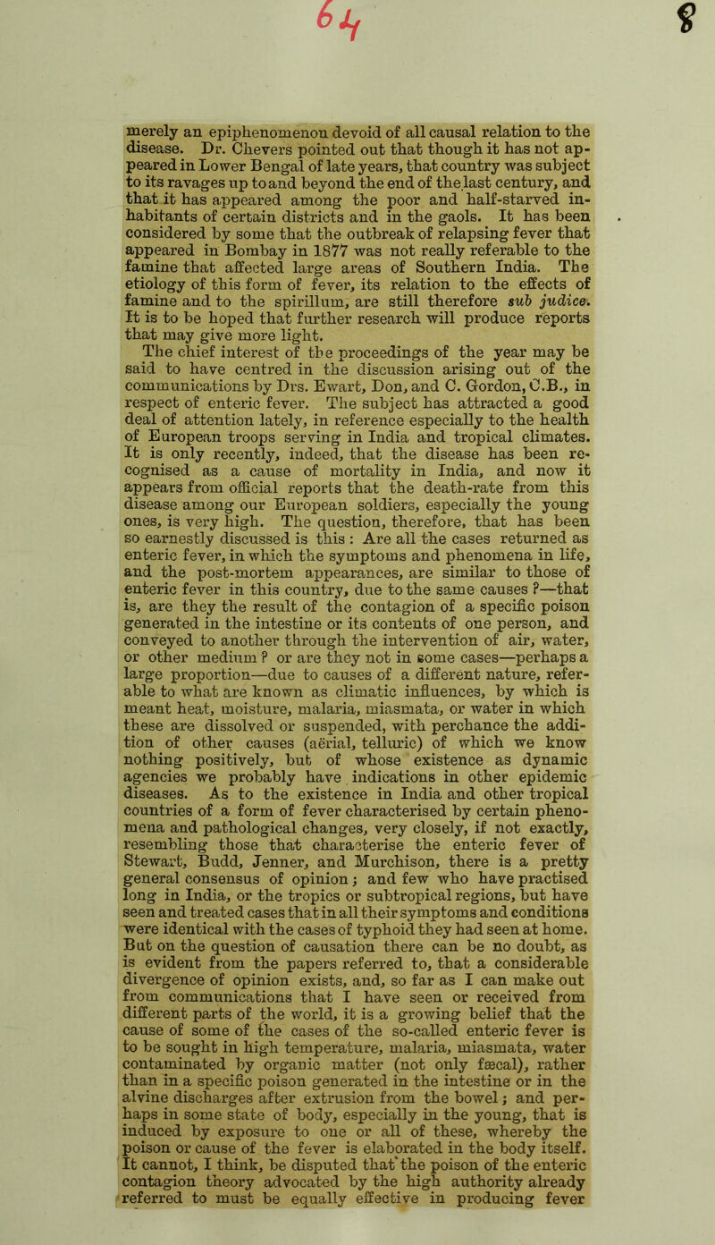 merely an epiphenomenon devoid of all causal relation to the disease. Dr. Ckevers pointed out that though it has not ap- peared in Lower Bengal of late years, that country was subject to its ravages up to and beyond the end of the.last century, and that it has appeared among the poor and half-starved in- habitants of certain districts and in the gaols. It has been considered by some that the outbreak of relapsing fever that appeared in Bombay in 1877 was not really referable to the famine that affected large areas of Southern India. The etiology of this form of fever, its relation to the effects of famine and to the spirillum, are still therefore sub judice. It is to be hoped that further research will produce reports that may give more light. The chief interest of the proceedings of the year may be said to have centred in the discussion arising out of the communications by Drs. Ewart, Don, and C. Gordon, O.B., in respect of enteric fever. The subject has attracted a good deal of attention lately, in reference especially to the health of European troops serving in India and tropical climates. It is only recently, indeed, that the disease has been re- cognised as a cause of mortality in India, and now it appears from official reports that the death-rate from this disease among our European soldiers, especially the young ones, is very high. The question, therefore, that has been so earnestly discussed is this : Are all the cases returned as enteric fever, in which the symptoms and phenomena in life, and the post-mortem appearances, are similar to those of enteric fever in this country, due to the same causes ?—that is, are they the result of the contagion of a specific poison generated in the intestine or its contents of one person, and conveyed to another through the intervention of air, water, or other medium ? or are they not in some cases—perhaps a large proportion—due to causes of a different nature, refer- able to what are known as climatic influences, by which is meant heat, moisture, malaria, miasmata, or water in which these are dissolved or suspended, with perchance the addi- tion of other causes (aerial, telluric) of which we know nothing positively, but of whose existence as dynamic agencies we probably have indications in other epidemic diseases. As to the existence in India and other tropical countries of a form of fever characterised by certain pheno- mena and pathological changes, very closely, if not exactly, resembling those that characterise the enteric fever of Stewart, Budd, Jenner, and Murchison, there is a pretty general consensus of opinion; and few who have practised long in India, or the tropics or subtropical regions, but have seen and treated cases that in all their symptoms and conditions were identical with the cases of typhoid they had seen at home. But on the question of causation there can be no doubt, as is evident from the papers referred to, that a considerable divergence of opinion exists, and, so far as I can make out from communications that I have seen or received from different parts of the world, it is a growing belief that the cause of some of fhe cases of the so-called enteric fever is to be sought in high temperature, malaria, miasmata, water contaminated by organic matter (not only fsecal), rather than in a specific poison generated in the intestine or in the alvine discharges after extrusion from the bowel; and per- haps in some state of body, especially in the young, that is induced by exposure to one or all of these, whereby the poison or cause of the fever is elaborated in the body itself. It cannot, I think, be disputed that'the poison of the enteric contagion theory advocated by the high authority already referred to must be equally effective in producing fever