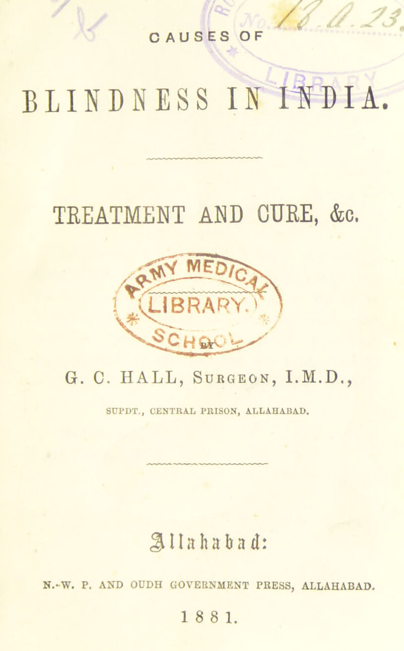 CAUSES OF BLINDNESS IN IHDIA. TREATMENT AND CURE, &c. G. C. HALL, Surgeon, SDPDT,, CENTRAL PRISON, ALLAHABAD. SUahaba d: N.-W. P. AND OUDH GOVEaNMENT PRESS, ALLAHABAD.