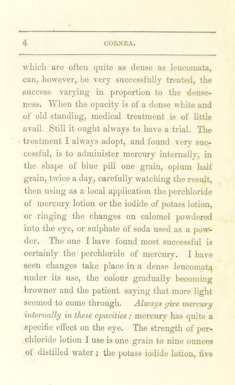 Avhicli are often quite as dense as leucoinata, can, however, be very successfully treated, the success varying in proportion to the dense- ness. When the opacity is of a dense white and of old standing, medical treatment is of httle avail. Still it ought always to have a trial. The treatment I always adopt, and found very suc- cessful, is to administer mercury internally, in the shape of blue pill one grain, opium half grain, twice a day, carefully watching the result, then using as a local application the perchloride of mercury lotion or the iodide of potass lotion, or ringing the changes on calomel powdered into the eye, or sulphate of soda used as a pow- der. The one I have found most successful is certainly the perchloride of mercury. I have seen changes take place in a dense leucoinata under its use, the colour gradually becoming browner and the patient saying that more light seemed to come through. Always give mercury intemially in these opacities: mercury has quite a specific effect on the eye. The strength of per- chloride lotion I use is one grain to nine ounces of distilled water ; the potass iodide lotion, five