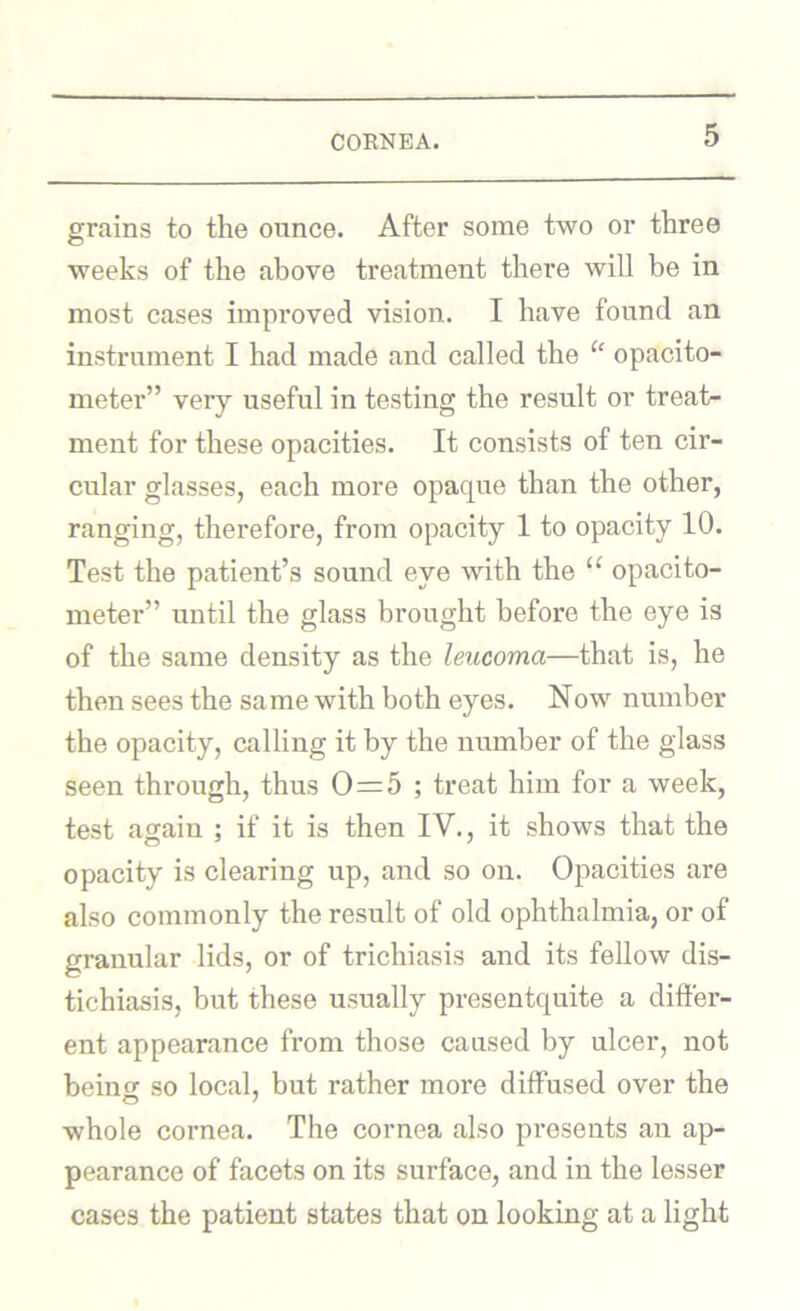 grains to the ounce. After some two or three weeks of the above treatment there will be in most cases improved vision. I have found an instrument I had made and called the “ opacito- meter” very useful in testing the result or treat- ment for these opacities. It consists of ten cir- cular glasses, each more opaque than the other, ranging, therefore, from opacity 1 to opacity 10. Test the patient’s sound eye with the “ opacito- meter” until the glass brought before the eye is of the same density as the lencoma—that is, he then sees the same with both eyes. Now number the opacity, calling it by the number of the glass seen through, thus 0=5 ; treat him for a week, test again ; if it is then IV., it shows that the opacity is clearing up, and so on. Opacities are also commonly the result of old ophthalmia, or of granular lids, or of trichiasis and its fellow dis- tichiasis, but these usually presentquite a differ- ent appearance from those caused by ulcer, not beinor so local, but rather more diffused over the whole cornea. The cornea also presents an ap- pearance of facets on its surface, and in the lesser cases the patient states that on looking at a light