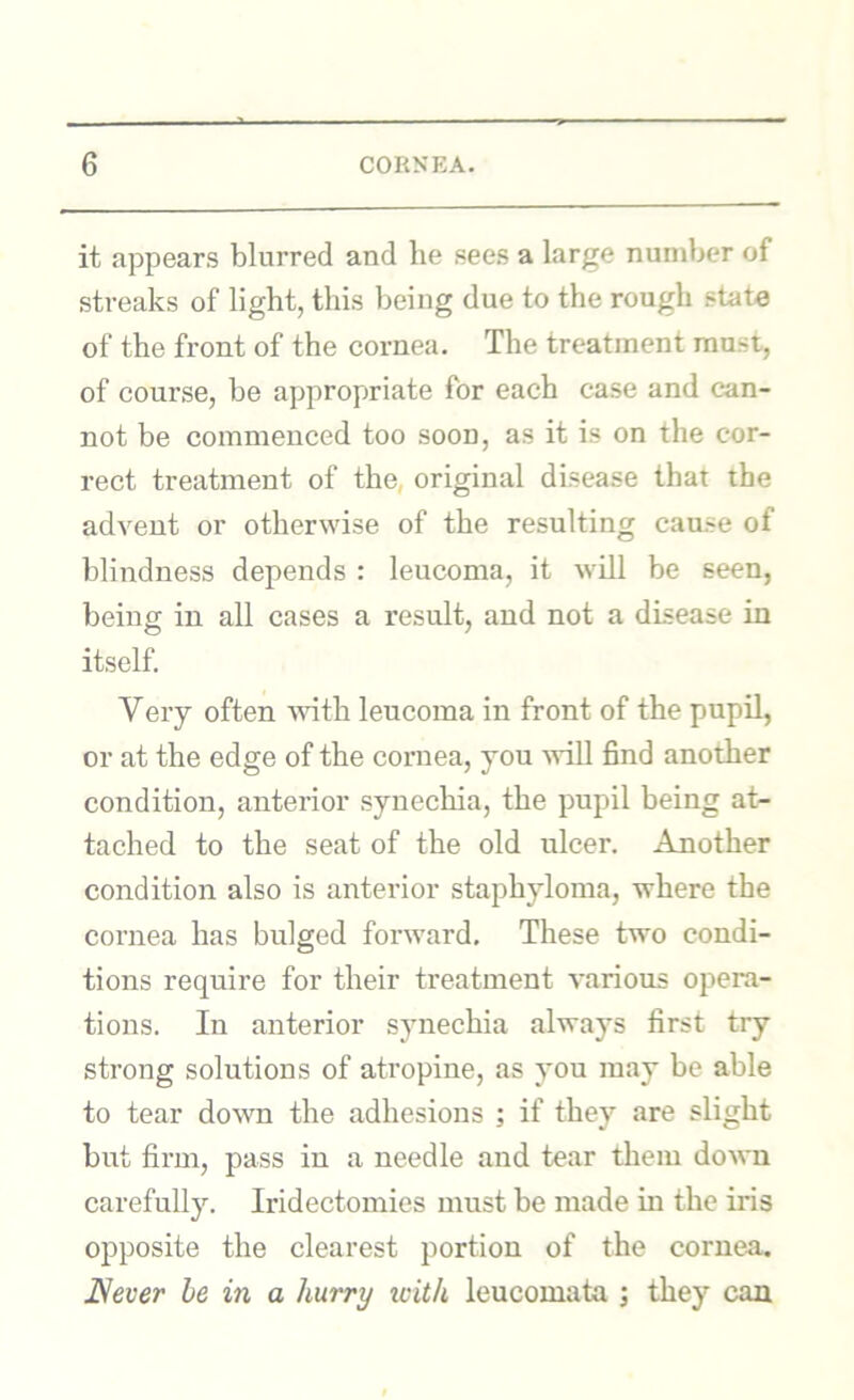 it appears blurred and he sees a large number of streaks of light, this being due to the rough state of the front of the cornea. The treatment must, of course, be appropriate for each case and can- not be commenced too soon, as it is on the cor- rect treatment of the, original disease that the advent or otherwise of the resulting cause of blindness depends : leucoma, it will be seen, being in all cases a result, and not a disease in itself. Veiy often wdth leucoma in front of the pupil, or at the edge of the cornea, you will find another condition, anterior synechia, the pupil being at- tached to the seat of the old ulcer. Another condition also is anterior staphyloma, where the cornea has bulged forward. These two condi- tions require for their treatment various opera- tions. In anterior synechia always first try strong solutions of atropine, as you may be able to tear down the adhesions ; if they are slight but firm, pass in a needle and tear them doAvn carefully. Iridectomies must be made in the iris opposite the clearest portion of the cornea, JSever be in a hurry xcith leucomata j they can