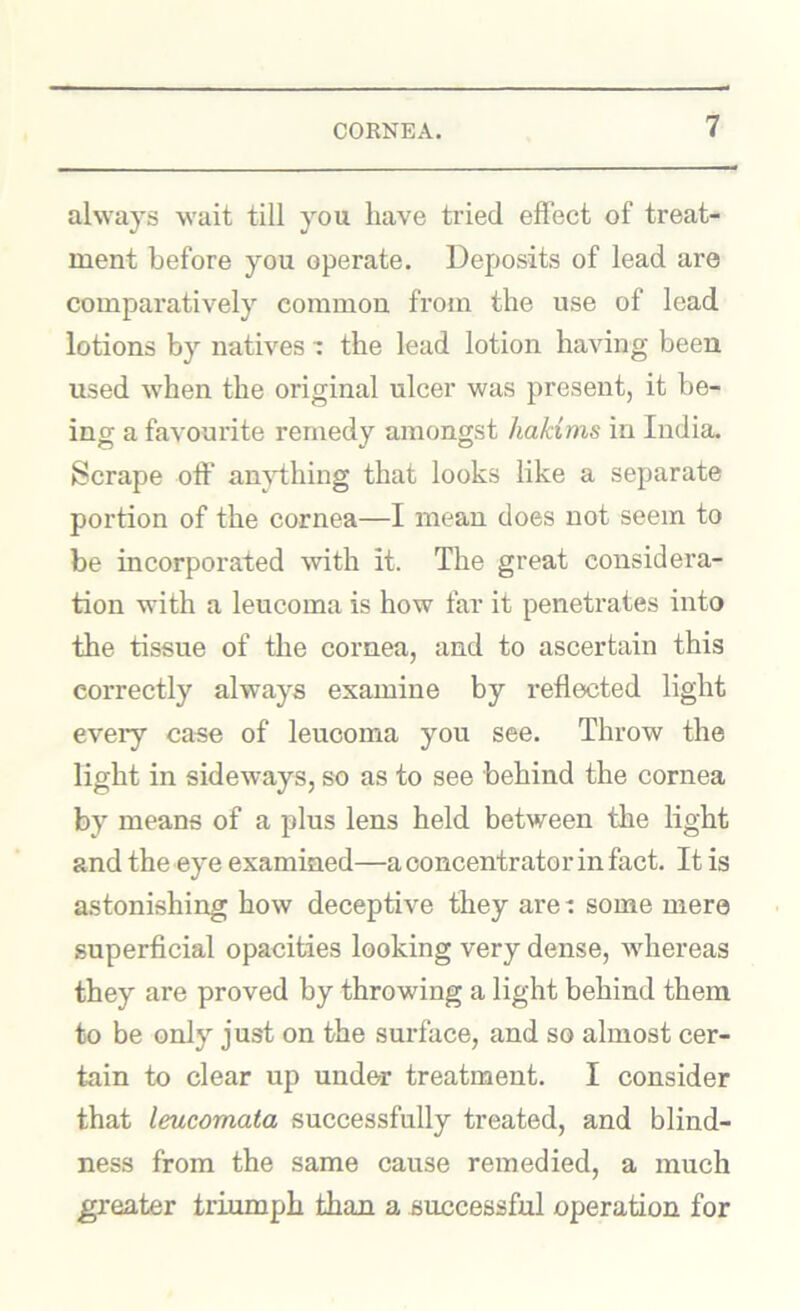 always wait till you have tried effect of treat- ment before you operate. Deposits of lead are comparatively common from the use of lead lotions by natives •: the lead lotion having been used when the original ulcer was present, it be- ing a favourite remedy amongst hakims in India. Scrape off an}ffhing that looks like a separate portion of the cornea—I mean does not seem to be incorporated with it. The great considera- tion with a leucoma is how far it penetrates into the tissue of tlie cornea, and to ascertain this correctly always examine by reflected light eveiy case of leucoma you see. Throw the light in sideways, so as to see behind the cornea by means of a plus lens held between the light and the eye examined—a concentrator in fact. It is astonishing how deceptive they are: some mere superficial opacities looking very dense, whereas they are proved by throwing a light behind them to be only just on the surface, and so almost cer- tain to clear up under treatment. I consider that leucomata successfully treated, and blind- ness from the same cause remedied, a much greater triumph than a successful operation for