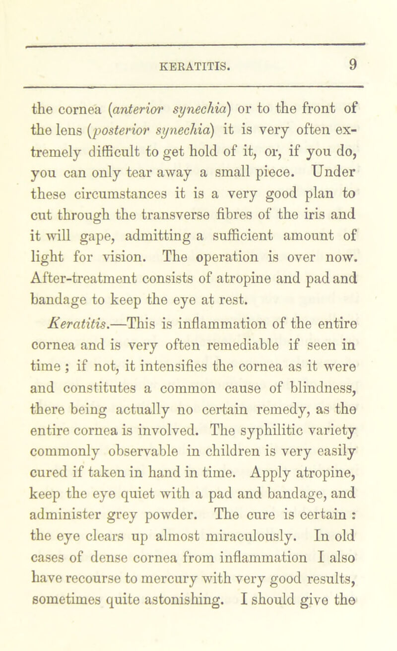 the cornea {anterior synechia) or to the front of the lens {posterior synechia) it is very often ex- tremely difficult to get hold of it, or, if you do, you can only tear away a small piece. Under these circumstances it is a very good plan to cut throucrh the transverse fibres of the iris and o it ■will gape, admitting a sufficient amount of light for -vision. The operation is over now. After-treatment consists of atropine and pad and bandage to keep the eye at rest. Keratitis.—This is inflammation of the entire cornea and is very often remediable if seen in time ; if not, it intensifies the cornea as it were and constitutes a common cause of blindness, there being actually no certain remedy, as the entire cornea is involved. The syphilitic variety commonly observable in children is very easily cured if taken in hand in time. Apply atropine, keep the eye quiet with a pad and bandage, and administer grey powder. The cure is certain : the eye clears up almost miraculously. In old cases of dense cornea from inflammation I also have recourse to mercury with very good results, sometimes quite astonishing. I should give the