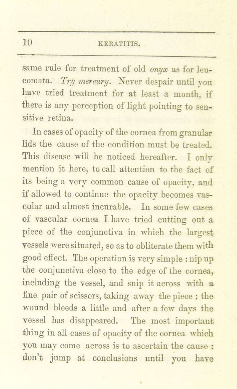 same rule for treatment of old onyx as for leu- comata. Try mercury. Never despair until you have tried treatment for at least a month, if there is any perception of light pointing to sen- sitive retina. In cases of opacity of the cornea from granular lids the cause of the condition must be treated. This disease will be noticed hereafter. I only mention it here, to call attention to the fact of its being a very common cause of opacity, and if allowed to continue the opacity becomes vas- cular and almost incurable. In some few cases of vascular cornea I have tried cutting out a piece of the conjunctiva in which the largest vessels tvere situated, so as to obliterate them with good effect. The operation is verj' simple : nip up the conjunctiva close to the edge of the cornea, including the vessel, and snip it across with a fine pair of scissors, taking away the piece ; the wound bleeds a little and after a few days the vessel has disappeared. The most important thing in all cases of opacity of the cornea which you may come across is to ascertain the cause : don’t jump at conclusions until you have