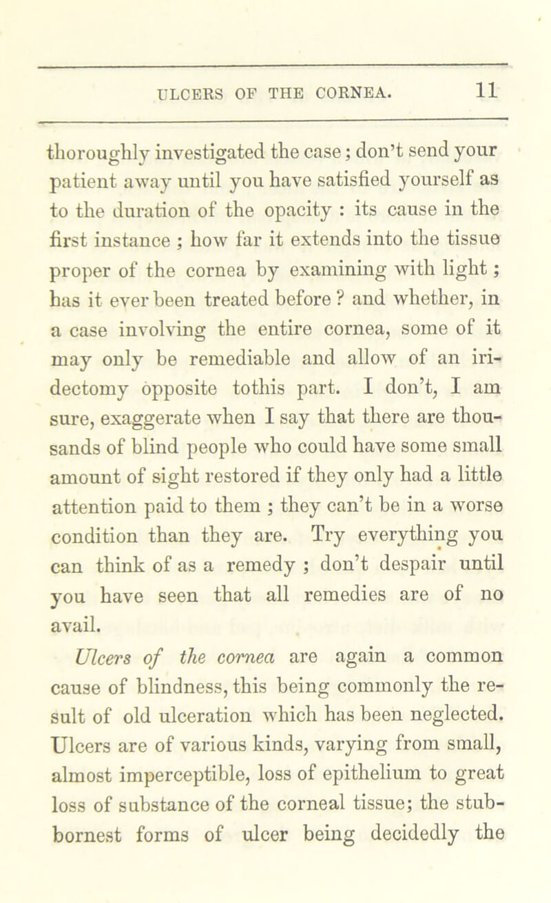 thoroughly investigated the case; don’t send your patient away until you have satisfied yourself as to the duration of the opacity : its cause in the first instance ; how far it extends into the tissue proper of the cornea by examining with light; has it ever been treated before ? and whether, in a case involving the entire cornea, some of it may only be remediable and allow of an iri- dectomy opposite tothis part. I don’t, I am sure, exaggerate when I say that there are thou- sands of blind people w^ho could have some small amount of sight restored if they only had a little attention paid to them ; they can’t be in a worse condition than they are. Try everything you can think of as a remedy ; don’t despair until you have seen that all remedies are of no avail. Ulcers of the cornea are again a common cause of blindness, this being commonly the re- sult of old ulceration which has been neglected. Ulcers are of various kinds, varying from small, almost imperceptible, loss of epithelium to great loss of substance of the corneal tissue; the stub- bornest forms of ulcer being decidedly the