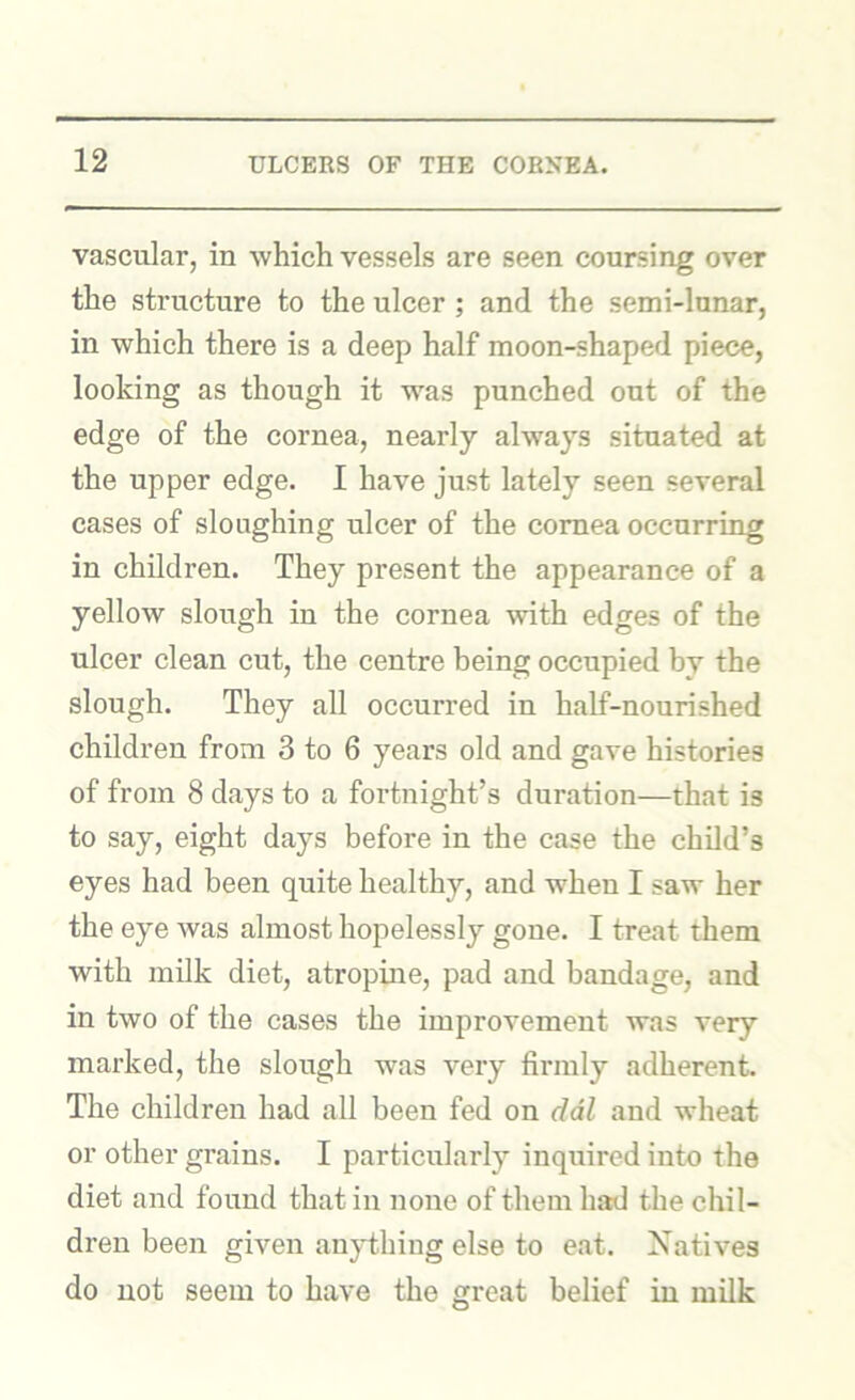 vascular, in which vessels are seen coursing over the structure to the ulcer ; and the semi-lunar, in which there is a deep half moon-shaped piece, looking as though it was punched out of the edge of the cornea, nearly always situated at the upper edge. I have just lately seen several cases of sloughing ulcer of the cornea occurring in children. They present the appearance of a yellow slough in the cornea with edges of the ulcer clean cut, the centre being occupied by the slough. They all occurred in half-nourished children from 3 to 6 years old and gave histories of from 8 days to a fortnight’s duration—that is to say, eight days before in the case the child’s eyes had been quite healthy, and when I saw her the eye was almost hopelessly gone. I treat them with milk diet, atropine, pad and bandage, and in two of the cases the improvement was very marked, the slough was very firmly adherent. The children had all been fed on ddl and wheat or other grains. I particularly inquired into the diet and found that in none of them had the chil- dren been given anything else to eat. Natives do not seem to have the great belief in milk