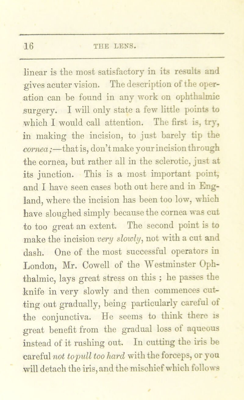 linear is the most satisfactory in its results and gives acuter vision. The description of the oper- ation can be found in any work on ophthalmic surgery. I will only state a few little points to which I would call attention. The first is, tr}*, in making the incision, to just barely tip the cm’nea ;—that is, don’t make your incision through the cornea, but rather all in the sclerotic, just at its junction. This is a most important point, and I have seen cases both out here and in Eng- land, where the incision has been too low, which have sloughed simply because the cornea was cut to too great an extent. The second point is to make the incision very slowly, not with a cot and dash. One of the most successful operators in London, Mr. Cowell of the Westminster Oph- thalmic, lays great stress on this ; he passes the knife in very slowly and then commences cut- ting out gradually, being particularly careful of the conjunctiva. He seems to think there is great benefit from the gradual loss ot aqueous instead of it rushing out. In cutting the iris be careful not to pull too hard with the forceps, or you will detach the iris, and the mischief which follows