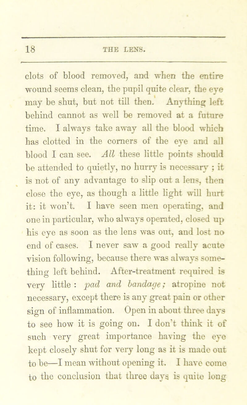 clots of blood removed, and when the entire wound seems clean, the pupil quite clear, the eye may be shut, but not till then.' Anything left behind cannot as well be removed at a future time. I always take away all the blood which has clotted in the comers of the eye and all blood I can see. All these little points should be attended to quietly, no hurry is necessary’-; it is not of any advantage to slip out a lens, then close the eye, as though a little light will hurt it: it won’t. I have seen men operating, and one in particular, who always operated, closed up his eye as soon as the lens was out, and lost no end of cases. I never saAV a good really acute vision following, because there was always some- thing left behind. After-treatment required is very little : and bandage; atropine not necessary, except there is any great pain or other sign of inflammation. Open in about three days to see how it is going on. I don’t think it of such very great importance having the eye kept closely shut for very long as it is made out to be—I mean Avithout opening it. I have come to the conclusion that three days is quite long