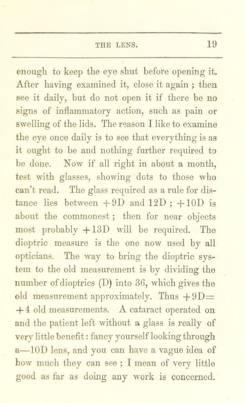 enough to keep the eye shut before opening it. After having examined it, close it again ; then see it daily, but do not open it if there be no signs of inflammatory action, such as pain or swelling of the lids. The reason I like to examine the eye once daily is to see that everything is as it ought to be and nothing further required to be done. Now if all right in about a month, test with glasses, showing dots to those who can’t read. The glass required as a rule for dis- tance lies between +9D and 12D ; +10D is about the commonest; then for near objects most probably -|-13D mil be required. The dioptric measure is the one now used by all opticians. The way to bring the dioptric sys- tem to the old measurement is by dividing the number of dioptrics (D) into 36, which gives the old measurement approximately. Thus 4-9D= -|-4 old mea.surements. A cataract operated on and the patient left without a glass is really of very little benefit: fancy yourself looking through a—lOD lens, and you can have a vague idea of how much they can see ; I mean of very little good as far as doing any work is concerned.