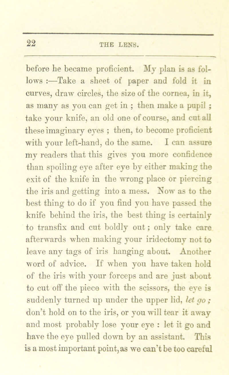 before he became proficient. My plan is as fol- lows :—Take a sheet of paper and fold it in curves, draw circles, the size of the cornea, in it, as many as you can get in ; then make a pupil ; take your knife, an old one of course, and cut all these imaginary eyes ; then, to become proficient with your left-hand, do the same. I can assure my readers that this gives you more confidence than spoiling eye after eye by either making the exit of the knife in the wrong place or piercing the iris and getting into a mess. Now as to the best thing to do if you find you have passed the knife behind the iris, the best thing is certainly to transfix and cut boldly out; only take care afterwards when making your iridectomy not to leave any tags of iris hanging about. Another word of advice. If when you have taken hold of the iris with your forceps and are just about to cut olF the piece with the scissors, the eye is suddenly turned up under the upper lid, let go ; don’t hold on to the iris, or you will tear it away and most probably lose your eye : let it go and have the eye pulled down by an assistant Tliis is a most important point, as we can’t be too careful