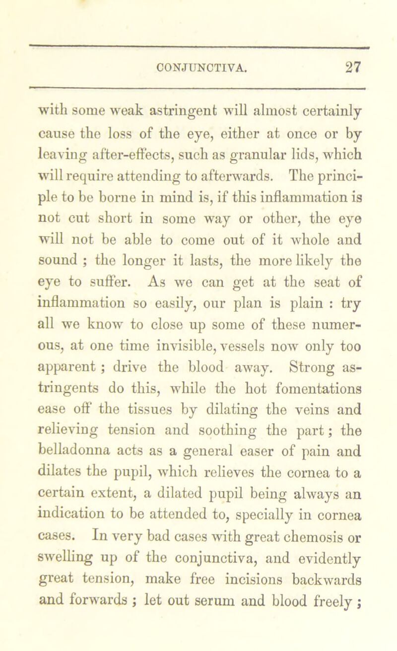 with some weak astringent will almost certainly cause the loss of the eye, either at once or by leaving after-effects, such as granular lids, which will require attending to aftei’wards. The princi- ple to be borne in mind is, if this inflammation is not cut short in some way or other, the eye will not be able to come out of it whole and sound ; the longer it lasts, the more likely the eye to suffer. As we can get at the seat of inflammation so easily, our plan is plain : try all we know to close up some of these numer- ous, at one time invisible, vessels now only too apparent; drive the blood away. Strong as- tringents do this, while the hot fomentations ease off the tissues by dilating the veins and relieving tension and soothing the part; the belladonna acts as a general easer of pain and dilates the pupil, which relieves the cornea to a certain extent, a dilated pupil being always an indication to be attended to, specially in cornea cases. In very bad cases with great chemosis or swelling up of the conjunctiva, and evidently great tension, make free incisions backwards and forwards j let out serum and blood freely ;