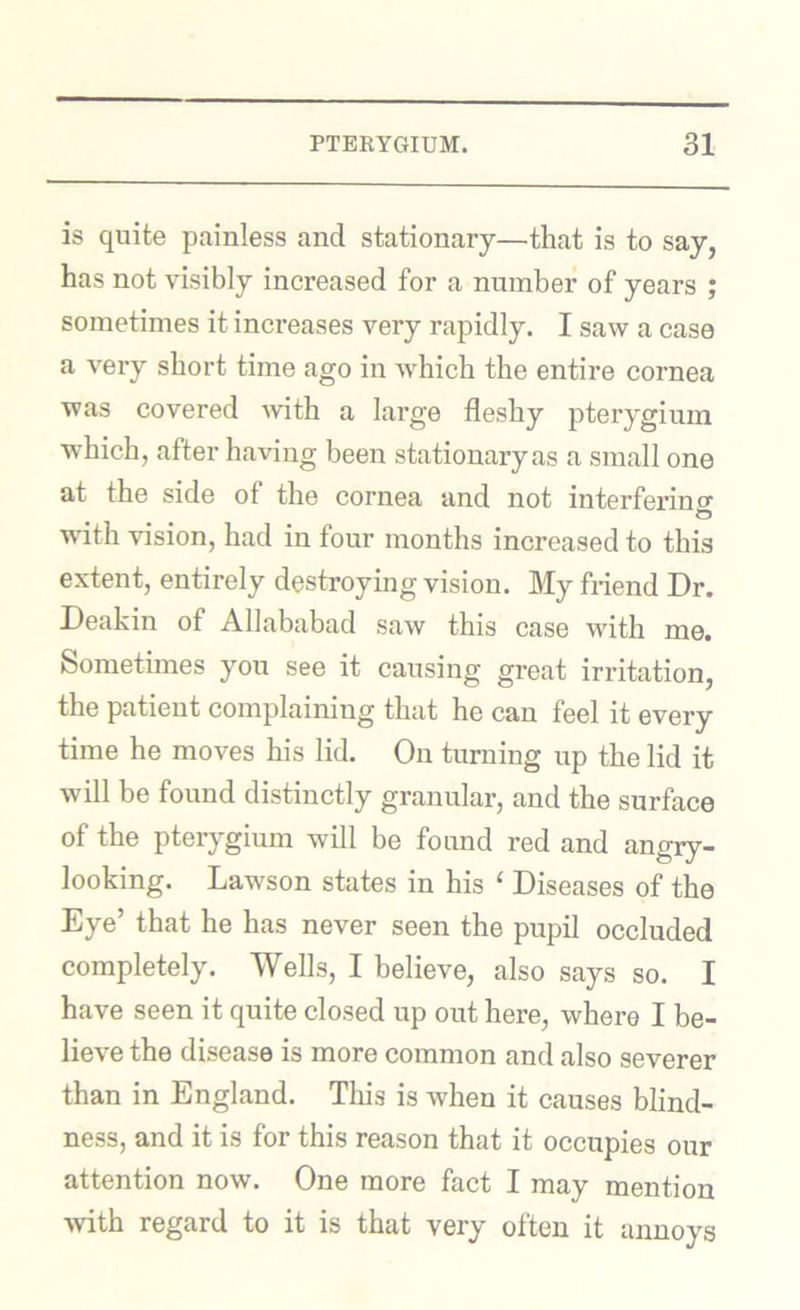 is quite painless and stationary—that is to say, has not visibly increased for a number of years ; sometimes it increases very rapidly. I saw a case a very short time ago in which the entire cornea was covered Avith a large fleshy pterygium which, after having been stationary as a small one at the side of the cornea and not interferino- o wdth vision, had in four months increased to this extent, entirely destroying vision. My friend Dr. Deakin of Allahabad saw this case with me. Sometimes you see it causing great irritation, the patient complaining that he can feel it every time he moves his lid. On turning up the lid it will be found distinctly granular, and the surface of the pterygium will be found red and angry- looking. Lawson states in his ‘ Diseases of the Eye’ that he has never seen the pupil occluded completely. Wells, I believe, also says so. I have seen it quite closed up out here, where I be- lieve the disease is more common and also severer than in England. This is when it causes blind- ness, and it is for this reason that it occupies our attention now. One more fact I may mention with regard to it is that very often it annoys