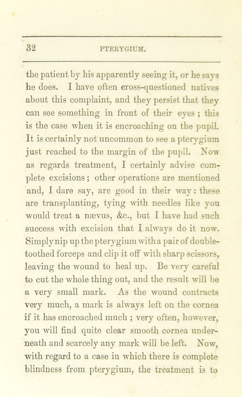 the patient by his apparently seeing it, or he says he does. I have often cross-questioned natives about this complaint, and they persist that they can see something in front of their eyes ; this is the case when it is encroaching on the pupil It is certainly not uncommon to see a pterygium just reached to the margin of the pupil. Xow as regards treatment, I certainly advise com- plete excisions; other operations are mentioned and, I dare say, are good in their way: these are transplanting, tying -with needles like you would treat a nmvus, &c., but I have had such success with excision that I always do it now. Simply nip up the pterygium with a pair of double- toothed forceps and clip it oflf with sharp scissors, leaving the wound to heal up. Be very careful to cut the whole thing out, and the result will be a very small mark. As the wound contracts very much, a mark is always left on the cornea if it has encroached much ; very often, however, you will find quite clear smooth cornea under- neath and scarcely any mark will be left. Now, with regard to a case in which there is complete blindness from pterygium, the treatment is to