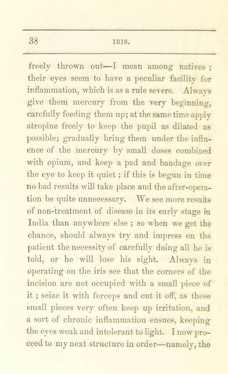 freely throivii out—I mean among natives ; their eyes seem to liave a peculiar facility for inflammation, which is as a rule severe. Always give them mercury from the very beginning, carefully feeding them up; at the same time apply atropine freely to keep the pupil as dilated as possible; gradually bring them under the influ- ence of the mercury by small doses combined with opium, and keep a pad and bandage over the eye to keep it quiet; if this is begun in time no bad results will take place aud the after-opera- tion be quite unnecessary. We see more results of non-treatment of disease in its early stage in India than anywhere else ; so when we get the chance, should always try and impress on the patient the necessity of carefully doiug all he is told, or he will lose his sight. Alwavs in operating on the iris see that the corners of the incision are not occupied with a small piece of it ; seize it with forceps and cut it off, as these small pieces very often keep up irritation, and a sort of chronic inflammation ensues, keeping the eyes weak and intolerant to light. I now pro- ceed to my next structure in order—namely, the