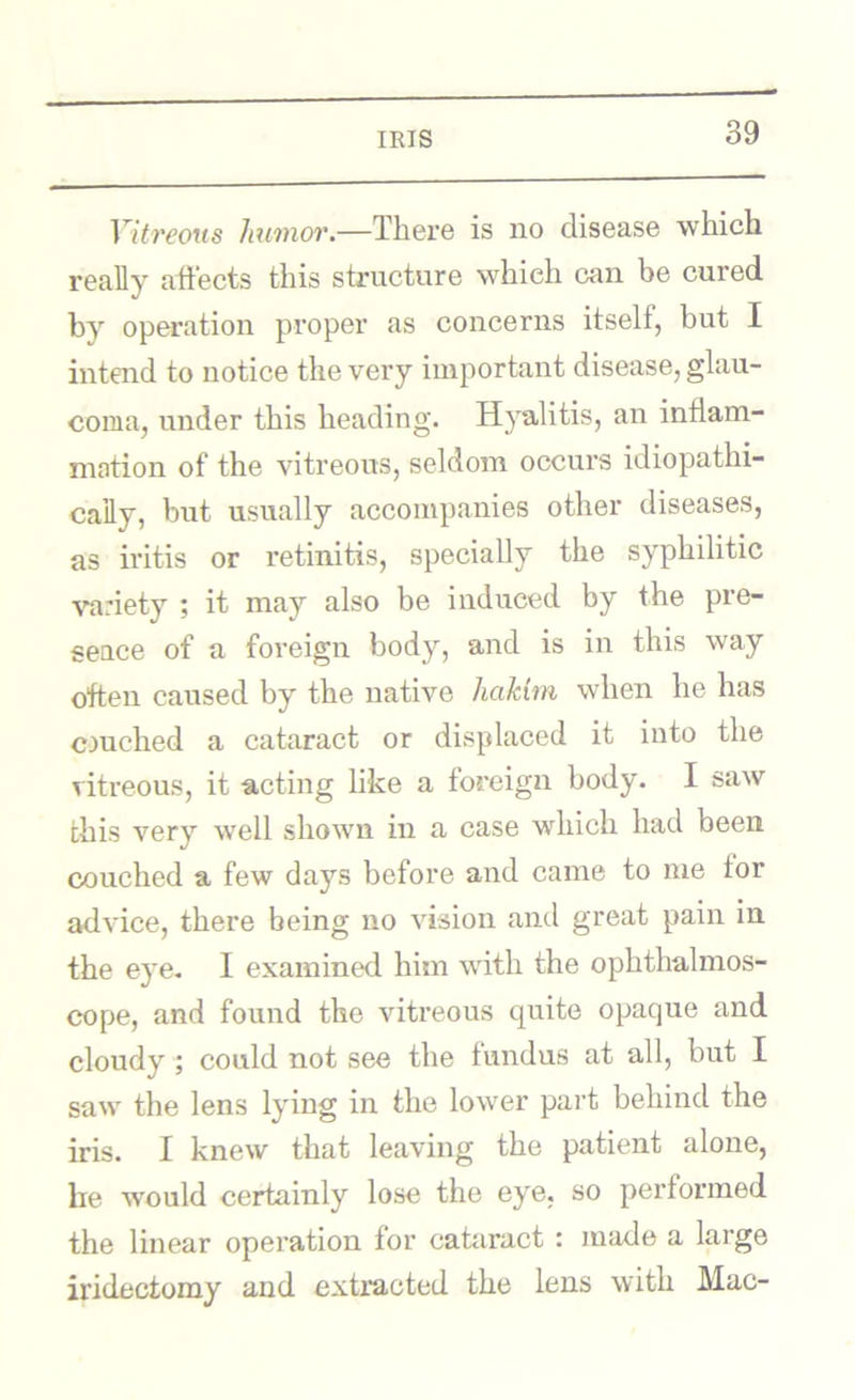 IKIS Vitreous Jmmoi'.—There is no disease which reafly affects this structure which can be cured by operation proper as concerns itself, but I intend to notice the very important disease, glau- coma, under this heading. Hyalitis, an inflam- mation of the vitreous, seldom occurs idiopathi- caily, but usually accompanies other diseases, as iritis or retinitis, specially the syphilitic ^’a:iety ; it may also be induced by the pre- seace of a foreign body, and is in this way often caused by the native hakim when he has cjuched a cataract or displaced it into the vitreous, it acting like a foreign body. I saw this very well shown in a case which had been couched a few days before and came to me for advice, there being no vision and great pain in the eye- I examined him with the ophthalmos- cope, and found the vitreous quite opaque and cloudy; could not see the fundus at all, but I saw the lens lying in the lower part behind the iris. I knew that leaving the patient alone, be would certainly lose the eye, so performed the linear operation for cafliract : made a large iridectomy and extracted the lens with Mac-