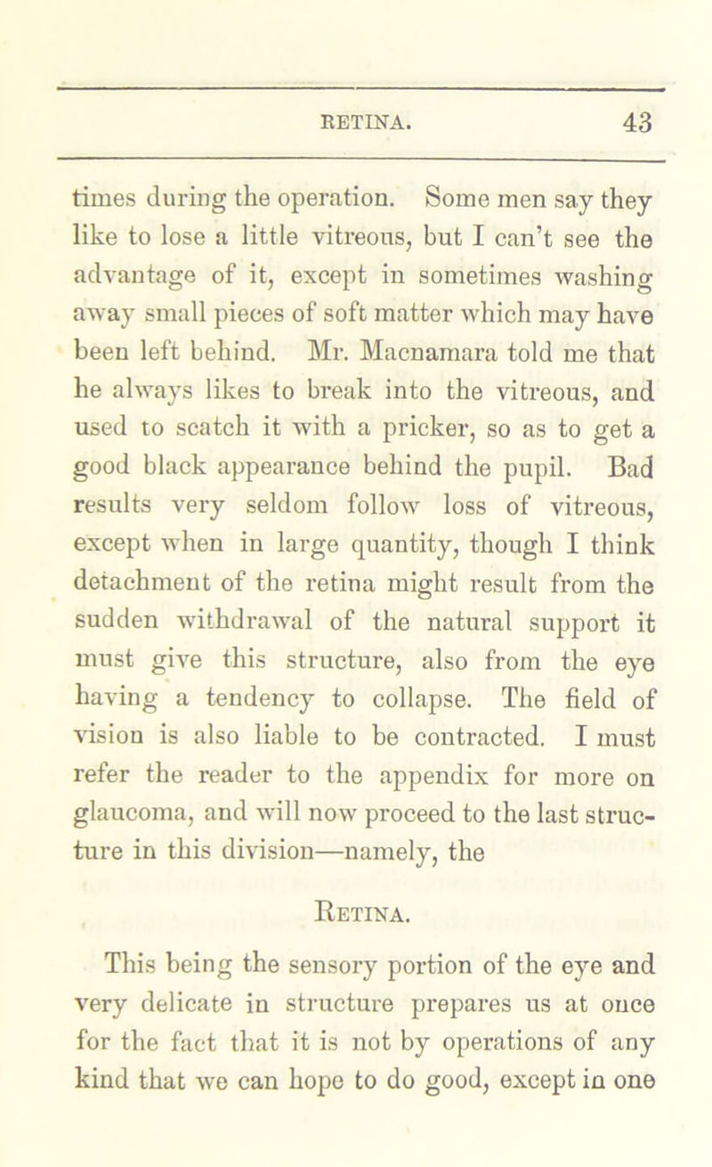 times during the operation. Some men say they like to lose a little vitreous, but I can’t see the advantage of it, except in sometimes washing away small pieces of soft matter which may have been left behind. Mr. Macnamara told me that he always likes to break into the viti’eous, and used to scatch it with a pricker, so as to get a good black appearance behind the pupil. Bad results very seldom follow loss of vitreous, except when in large quantity, though I think detachment of the retina might result from the sudden withdrawal of the natural support it must give this structure, also from the eye having a tendency to collapse. The field of \dsion is also liable to be contracted. I must refer the reader to the appendix for more on glaucoma, and will now proceed to the last struc- ture in this division—namely, the Retina. This being the sensory portion of the eye and very delicate in structure prepares us at once for the fact that it is not by operations of any kind that we can hope to do good, except in one