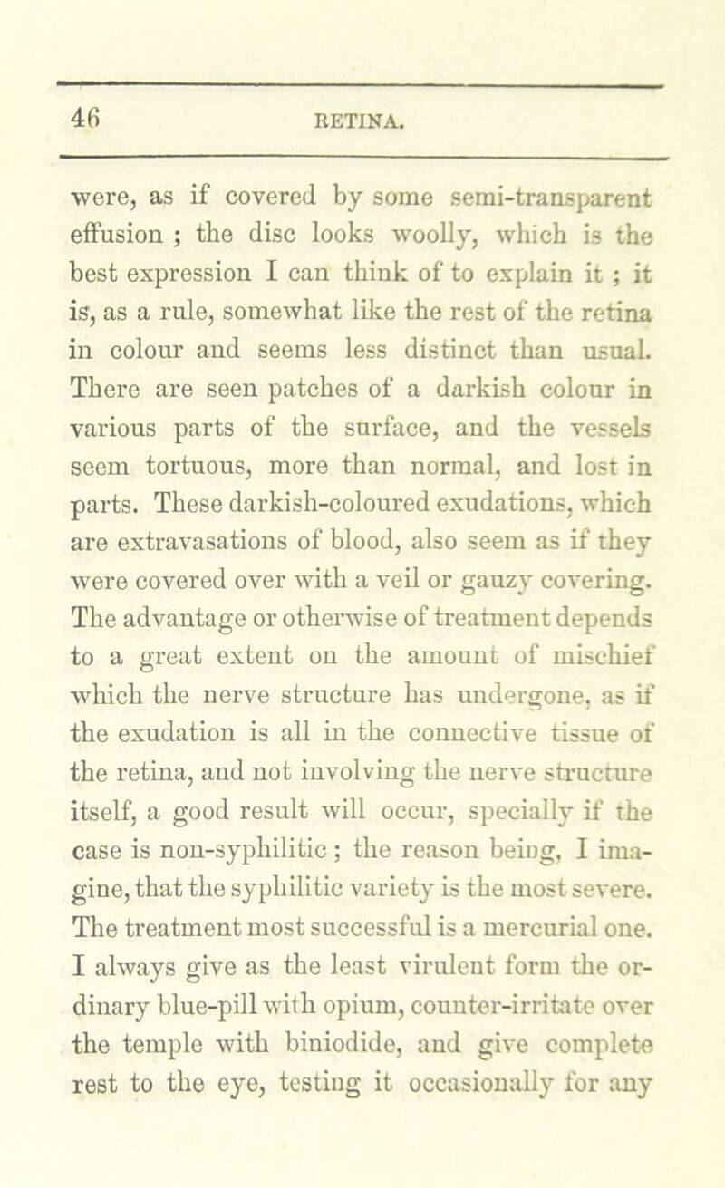 were, as if covered by some semi-transparent effusion ; the disc looks woolly, which is the best expression I can think of to explain it ; it is, as a rule, somewhat like the rest of the retina in colour and seems less distinct than usual. There are seen patches of a darkish colour in various parts of the surface, and the vessels seem tortuous, more than normal, and lost in parts. These darkish-coloured exudations, which are extravasations of blood, also seem as if they were covered over mth a veil or gauzy covering. The advantage or otherwise of treatment depends to a great extent on the amount of mischief which the nerve structure has undergone, as if the exudation is all in the connective tissue of the retina, and not involving the nerve structure itself, a good result will occur, specially if the case is non-syphilitic ; the reason being, I ima- gine, that the syphilitic variety is the most severe. The treatment most successful is a mercurial one. I always give as the least virulent form the or- dinary blue-pill with opium, counter-irritate over the temple with biniodide, and give complete rest to the eye, testing it occasionally for any