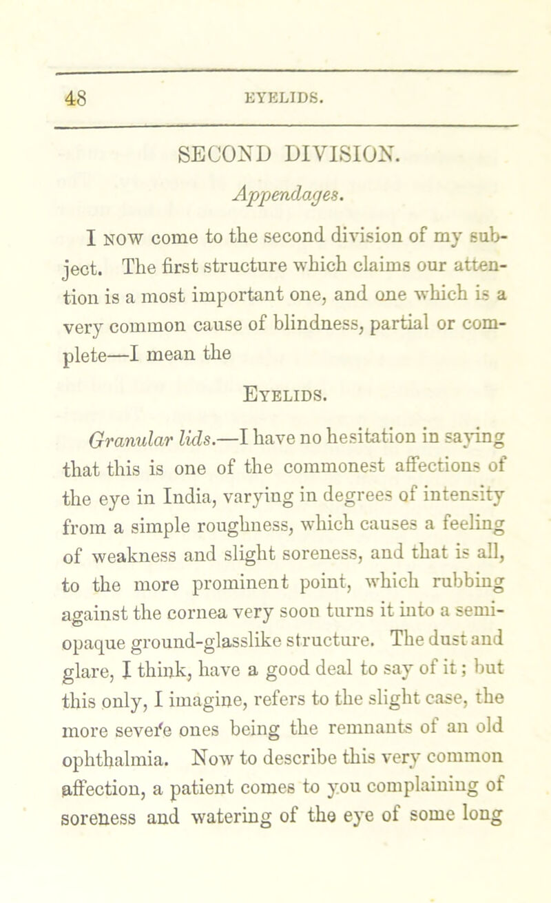 SECOND DIVISION. Appendages. I NOW come to the second division of my sub- ject. The first structure which claims our atten- tion is a most important one, and one which is a very common cause of blindness, partial or com- plete—I mean the Eyelids. Granular lids.—I have no hesitation in sa}dng that this is one of the commonest aSections of the eye in India, varying in degrees of intensity from a simple roughness, which causes a feeling of weakness and slight soreness, and that is all, to the more prominent point, which rubbing against the cornea very soon turns it into a semi- opaque ground-glasslike structure. The dust and glare, I think, have a good deal to say of it; hut this only, I imagine, refers to the slight case, the more sevefe ones being the remnants of an old ophthalmia. Now to describe this very common laftection, a patient comes to you complaining of soreness and watering of the eye of some long