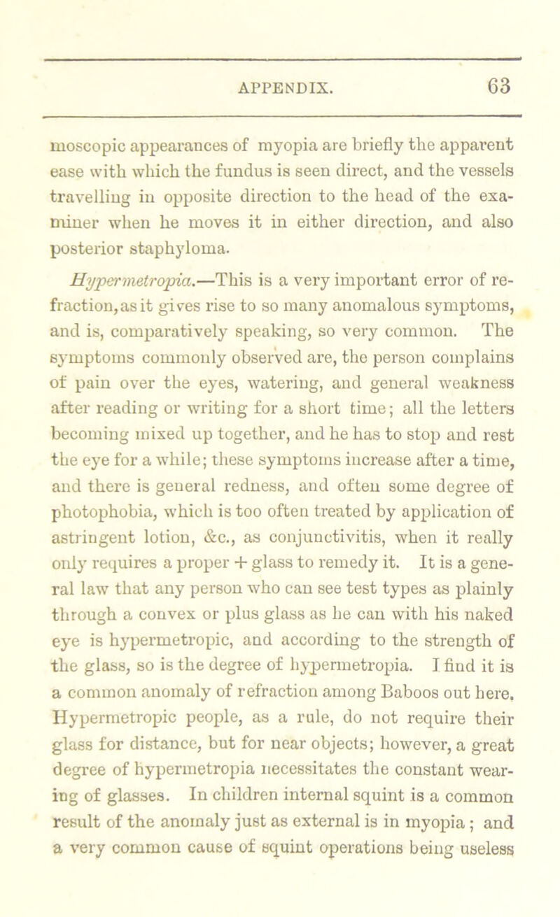 moscopic appearances of myopia are briefly the apparent ease with which the fundus is seen direct, and the vessels travelling in opposite direction to the head of the exa- miner when he moves it in either direction, and also posterior staphyloma. Hyper metropia.—This is a very important error of re- fraction, as it gives rise to so many anomalous symptoms, and is, comparatively speaking, so very common. The symptoms commonly observed are, the person complains of pain over the eyes, watering, and general weakness after reading or writing for a short time; all the letters becoming mixed up together, and he has to stop and rest the eye for a while; these symptoms increase after a time, and there is general redness, and often some degree of photophobia, which is too often treated by application of astringent lotion, &c., as conjunctivitis, when it really only requires a proper -t- glass to remedy it. It is a gene- ral law that any person who can see test types as plainly through a convex or plus glass as he can with his naked eye is hypermetropic, and according to the strength of the glass, so is the degree of hypenuetropia. I find it is a common anomaly of refraction among Baboos out here. Hypermetropic people, as a rule, do not require their glass for distance, but for near objects; however, a great degree of hypenuetropia necessitates the constant wear- ing of glasses. In children internal squint is a common result of the anomaly just as external is in myopia; and a very common cause of squint operations being useless