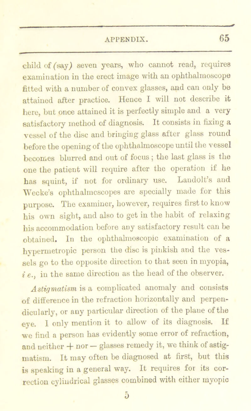 child of ('say) seven yeai’s, who cannot read, requires examination in the erect image with an ophthalmoscope fitted with a number of convex glasses, and can only be attained after practice. Hence I will not describe it here, but once attained it is perfectly simple and a very satisfactory method of diagnosis. It consists in fixing a vessel of the disc and bringing glass after glass round before the opening of the ophthalmoscope until the vessel becomes blurred and out of focus ; the last glass is the one the patient will require after the operation if he has squint, if not for ordinary use. Laudolt’s and Weckes ophthalmcscopes are specially made for this purpose. The examiner, however, requires first to know his own sight, and also to get in the habit of relaxing his accommodation before any satisfactory result can be obtained. In the ophthalmoscopic examination of a hypermetropic person the disc is pinkish and the ves- sels go to the opposite direction to that seen in myopia, i e., in the same direction as the head of the observer. Astigmatism is a complicated anomaly and consists of difference in the refraction horizontally and perpen- dicularly, or any particular direction of the plane of the eye. I only mention it to allow of its diagnosis. If we find a person has evidently some error of refraction, and neither -f nor — glasses remedy it, we think of astig- matism. It may often be diagnosed at first, but this is speaking in a general way. It requires for its cor- rection cylindrical glasses combined with either myopic 0