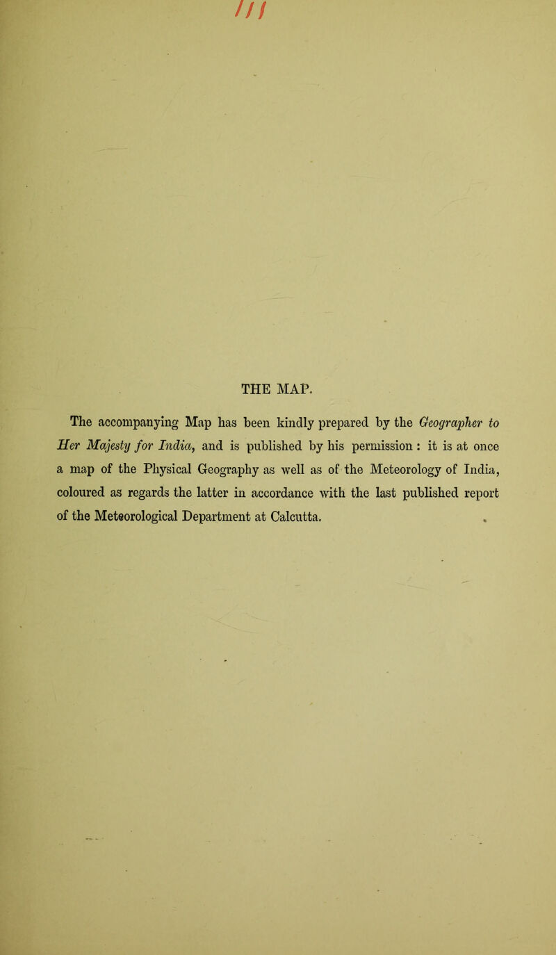 THE MAP. The accompanying Map has been kindly prepared by the Geographer to Her Majesty for India, and is published by his permission : it is at once a map of the Physical Geography as well as of the Meteorology of India, coloured as regards the latter in accordance with the last published report of the Meteorological Department at Calcutta.