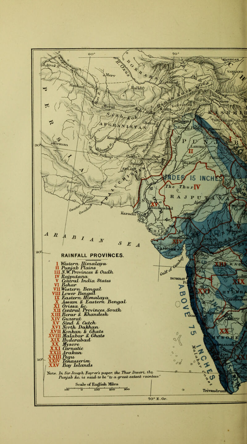 20® RAINFALL PROVINCES. I Western Himalaya/ II Punjab Plains UIN.WProvinces & OudJh IV Rajputana V Central/ India States VI Behar VII Western BervaaL VIII Lower BenactL IX Eastern Himalaya X Assam & Eastern Bengal/ XI Orissa &c. XII Central Provinces, South/ XIII Berar & HhancLesh XIV Gnzerat XV Sintl & Catch/ XVI North JDahhan XVII Konkam & Ghats XVIII Malabar & Ghats XIX Hyderabad/ XX Mysore XXI Carnatic XXII Arakan XXlllPegu/ XXIV Tenasserinv XXV Bay Islands Note. Jn. Sir Joseph, Focyrer’s paper, the, Thur Desert, the Fury ah Sac,, vs said, to be “to a, great, eatent■ rainless.’ Scale of English Miles 70° E. Gr.