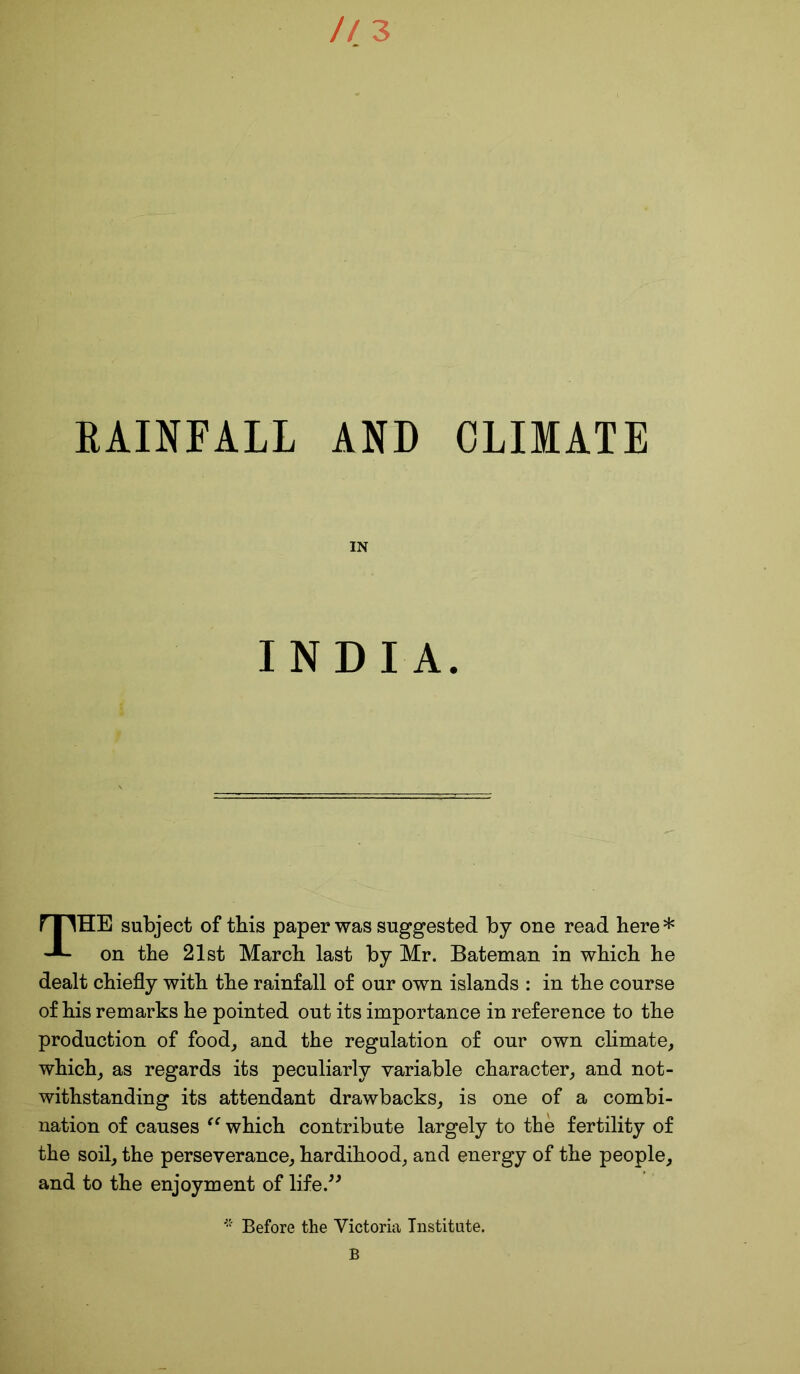 RAINFALL AND CLIMATE IN INDIA. THE subject of this paper was suggested by one read here* on the 21st March last by Mr. Bateman in which he dealt chiefly with the rainfall of our own islands : in the course of his remarks he pointed out its importance in reference to the production of food, and the regulation of our own climate, which, as regards its peculiarly variable character, and not- withstanding its attendant drawbacks, is one of a combi- nation of causes “ which contribute largely to the fertility of the soil, the perseverance, hardihood, and energy of the people, and to the enjoyment of life.” Before the Victoria Institute. B