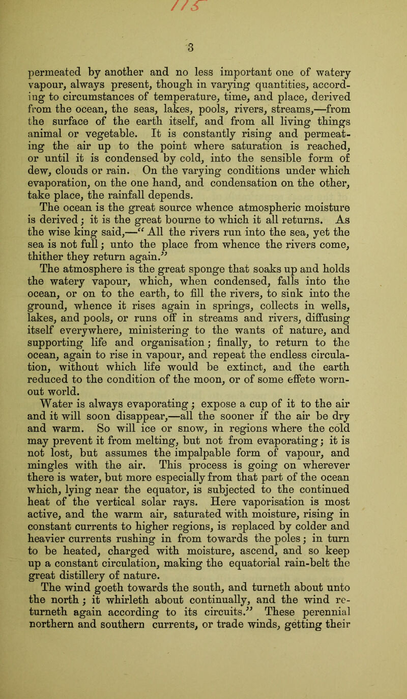 //s 3 permeated by another and no less important one of watery vapour, always present, though in varying quantities, accord- ing to circumstances of temperature, time, and place, derived from the ocean, the seas, lakes, pools, rivers, streams,—from the surface of the earth itself, and from all living things animal or vegetable. It is constantly rising and permeat- ing the air up to the point where saturation is reached, or until it is condensed by cold, into the sensible form of dew, clouds or rain. On the varying conditions under which evaporation, on the one hand, and condensation on the other, take place, the rainfall depends. The ocean is the great source whence atmospheric moisture is derived; it is the great bourne to which it all returns. As the wise king said,—“ All the rivers run into the sea, yet the sea is not full; unto the place from whence the rivers come, thither they return again.” The atmosphere is the great sponge that soaks up and holds the watery vapour, which, when condensed, falls into the ocean, or on to the earth, to fill the rivers, to sink into the ground, whence it rises again in springs, collects in wells, lakes, and pools, or runs off in streams and rivers, diffusing itself everywhere, ministering to the wants of nature, and supporting life and organisation; finally, to return to the ocean, again to rise in vapour, and repeat the endless circula- tion, without which life would be extinct, and the earth reduced to the condition of the moon, or of some effete worn- out world. Water is always evaporating; expose a cup of it to the air and it will soon disappear,—all the sooner if the air be dry and warm. So will ice or snow, in regions where the cold may prevent it from melting, but not from evaporating; it is not lost, but assumes the impalpable form of vapour, and mingles with the air. This process is going on wherever there is water, but more especially from that part of the ocean which, lying near the equator, is subjected to the continued heat of the vertical solar rays. Here vaporisation is most active, and the warm air, saturated with moisture, rising in constant currents to higher regions, is replaced by colder and heavier currents rushing in from towards the poles; in turn to be heated, charged with moisture, ascend, and so keep up a constant circulation, making the equatorial rain-belt the great distillery of nature. The wind goeth towards the south, and turneth about unto the north; it whirleth about continually, and the wind re- turneth again according to its circuits.” These perennial northern and southern currents, or trade winds, getting their